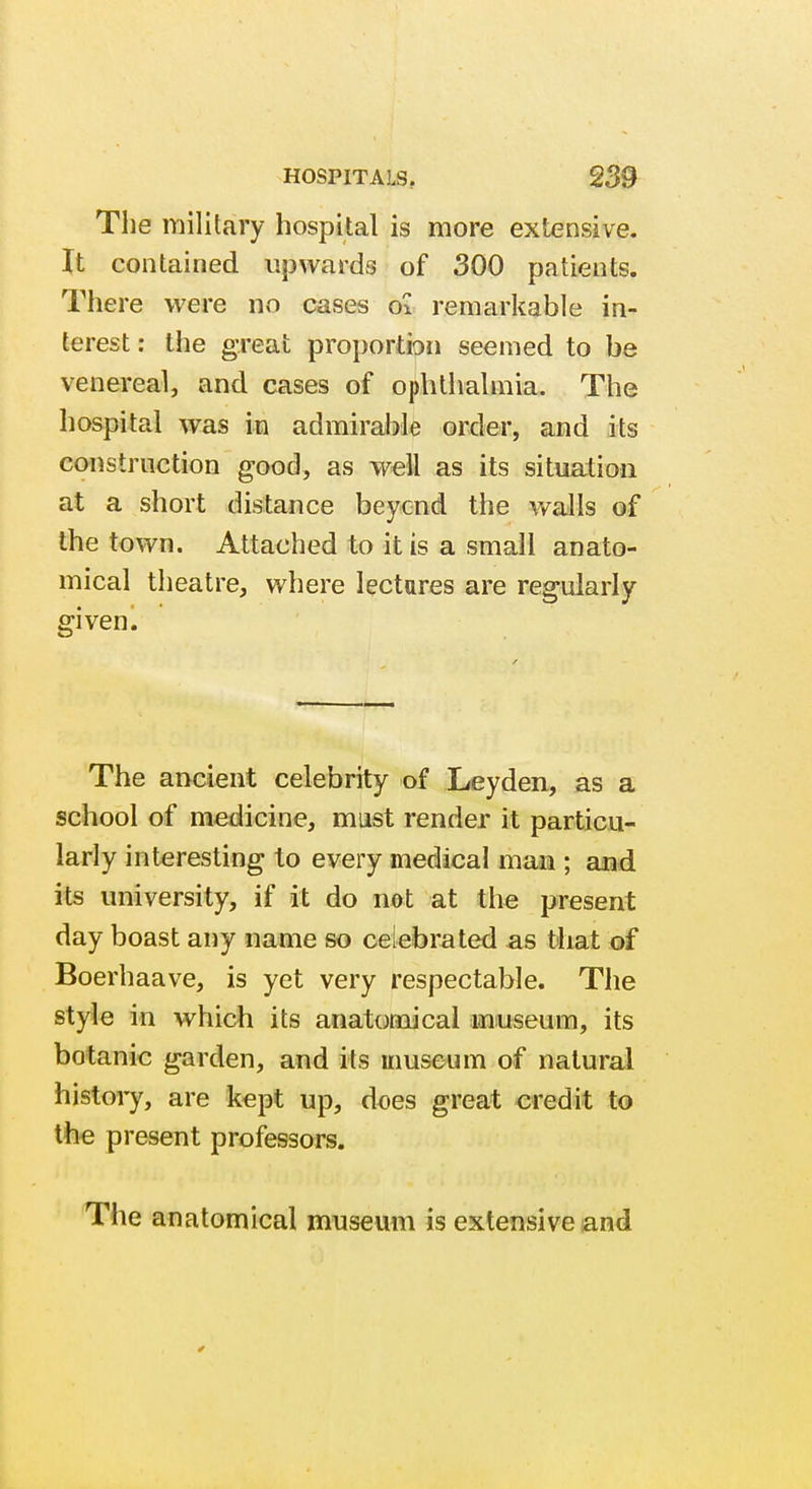 The military hospital is more extensive. It contained upwards of 300 patients. There were no cases ol remarkable in- terest : the great proportion seemed to be venereal, and cases of ophthalmia. The hospital was in admirable order, and its construction good, as well as its situation at a short distance beycnd the walls of the town. Attached to it is a small anato- mical theatre, where lectures are regularly given1 The ancient celebrity of Leyden, as a school of medicine, must render it particu- larly interesting to every medical man ; and its university, if it do not at the present day boast any name so celebrated as that of Boerhaave, is yet very respectable. The style in which its anatomical museum, its botanic garden, and its museum of natural history, are kept up, does great credit to the present professors. The anatomical museum is extensive and
