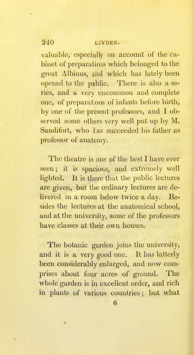 valuable, especially on account of the ca- binet of preparations which belonged to the great Albinus, aid which has lately been opened to the public. There is also a se- ries, and a very uncommon and complete one, of preparations of infants before birth, by one of the present professors, and I ob- served some others very well put up by M. Sandifort, who l as succeeded his father as professor of anatomy. The theatre is one of the best I have ever seen; it is spacious, and extremely well lighted. It is there that the public lectures are given, but the ordinary lectures are de- livered in a room below twice a day. Be- sides the lectures at the anatomical school, and at the university, some of the professors have classes at their own houses. The botanic garden joins the university, and it is a very good one. It has latterly been considerably enlarged, and now com- prises about four acres of ground. The whole garden is in excellent order, and rich in plants of various countries; but what 6