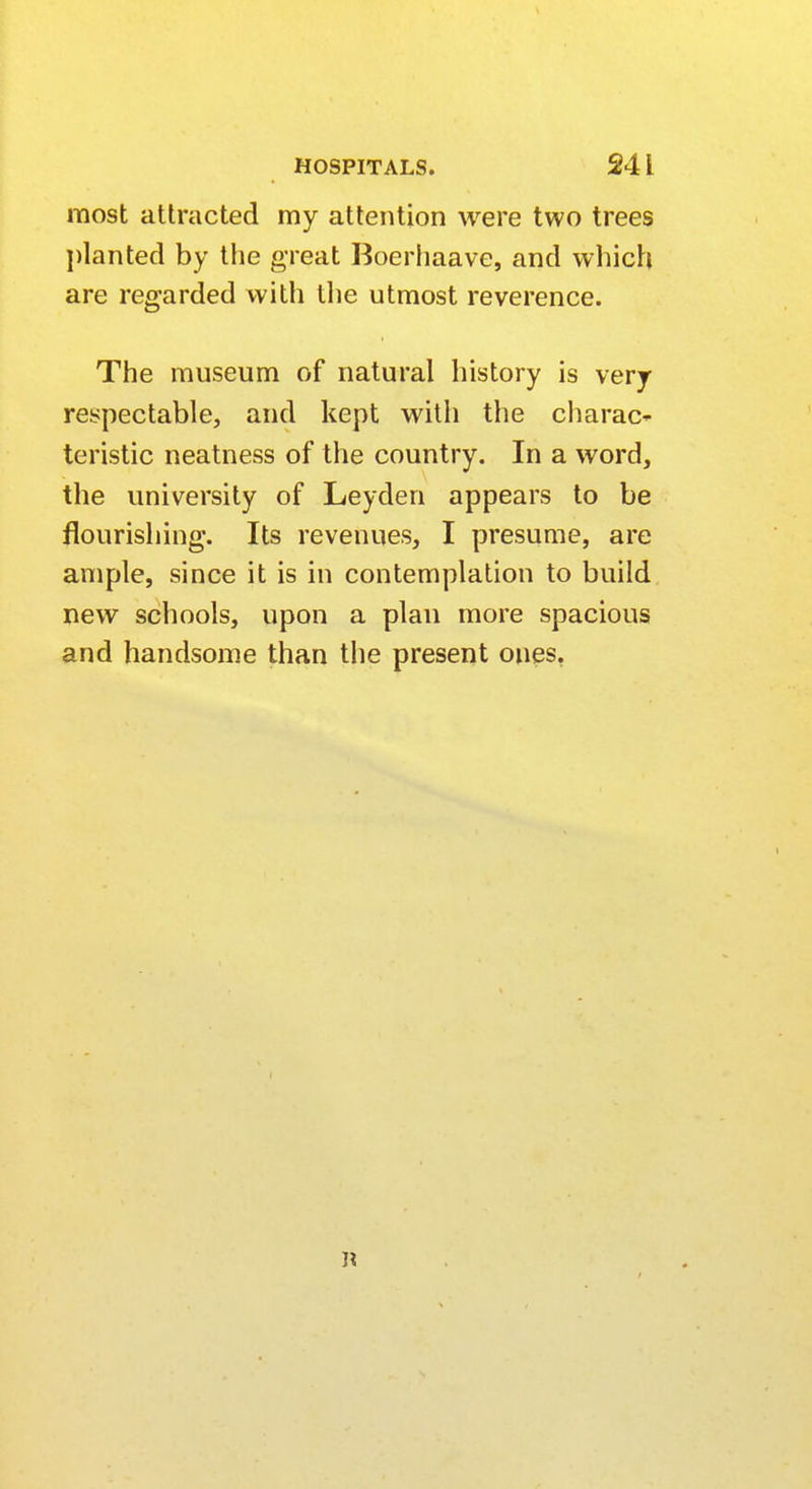 most attracted my attention were two trees planted by the great Boerhaave, and which are regarded with the utmost reverence. The museum of natural history is very respectable, and kept with the charao teristic neatness of the country. In a word, the university of Leyden appears to be flourishing. Its revenues, I presume, are ample, since it is in contemplation to build new schools, upon a plan more spacious and handsome than the present ones,