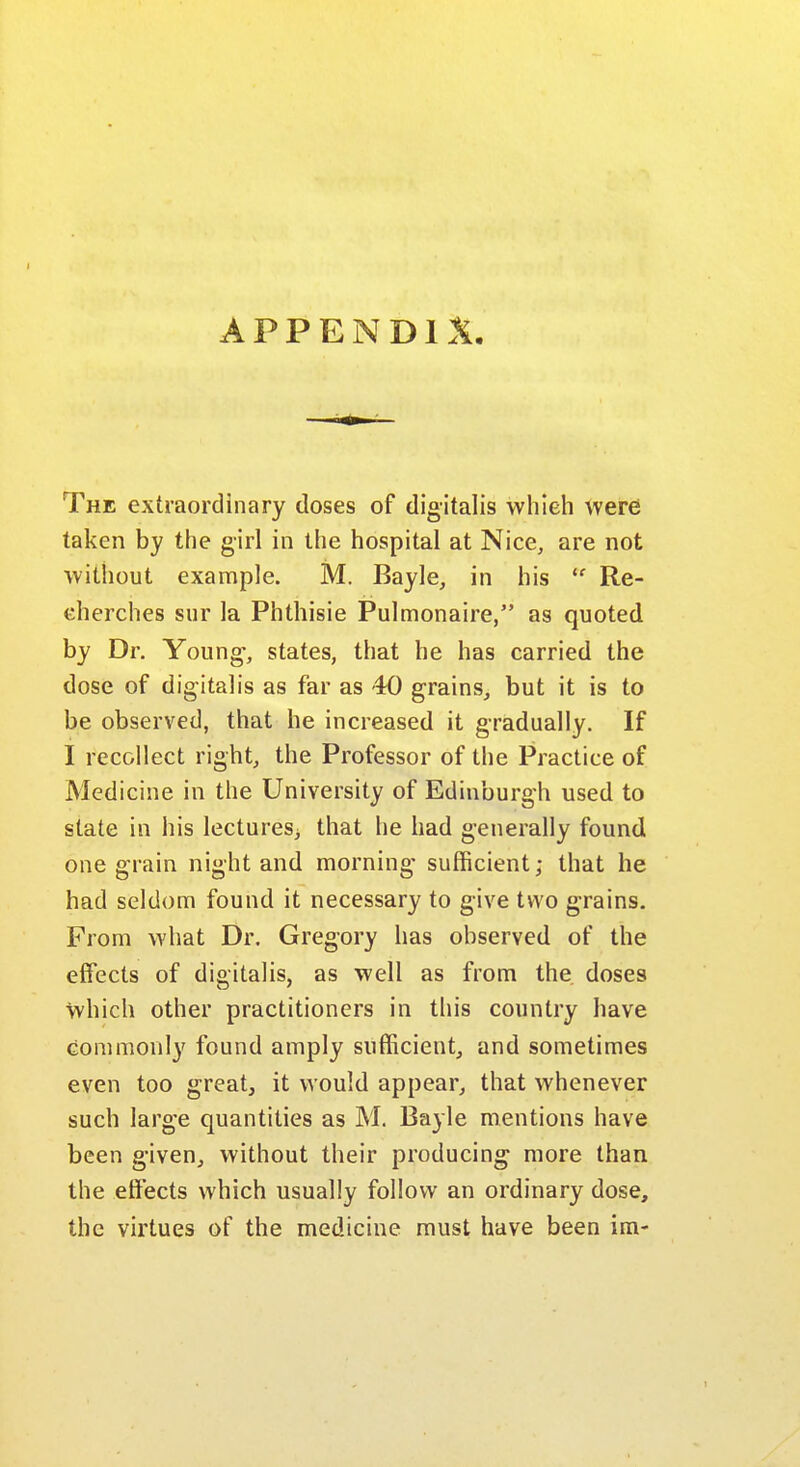 The extraordinary doses of digitalis whieh were taken by the girl in the hospital at Nice, are not without example. M. Bayle, in his  Re- cherches sur la Phthisie Pulmonaire, as quoted by Dr. Young-, states, that he has carried the dose of digitalis as far as 40 grains, but it is to be observed, that he increased it gradually. If I recollect right, the Professor of the Practice of Medicine in the University of Edinburgh used to state in his lectures^ that he had generally found one grain night and morning sufficient; that he had seldom found it necessary to give two grains. From what Dr. Gregory has observed of the effects of digitalis, as well as from the. doses which other practitioners in this country have commonly found amply sufficient, and sometimes even too great, it would appear, that whenever such large quantities as M. Bayle mentions have been given, without their producing more than the effects which usually follow an ordinary dose, the virtues of the medicine must have been im-