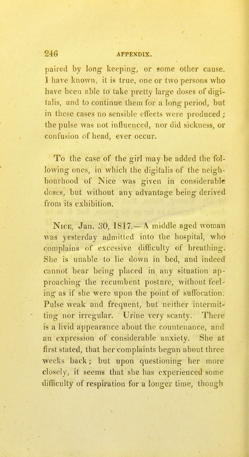paired by long- keeping-, or some other cause. I have known, it is true, one or two persons who have been able to take pretty large doses of digi- talis, and to continue them for a long period, but in these cases no sensible effects were produced ; the pulse was not influenced, nor did sickness, or confusion of head, ever occur. To the case of the girl may be added the fol- lowing ones, in which the digitalis of the neigh- bourhood of Nice was given in considerable doses, but without any advantage being derived from its exhibition. Nice, Jan. SO, 1817.—A middle aged woman was yesterday admitted into the hospital, who complains of excessive difficulty of breathing. She is unable to lie down in bed, and indeed cannot bear being- placed in any situation ap- proaching* the recumbent posture, without feel- ing as if she were upon the point of suffocation. Pulse weak and frequent, but neither intermit- ting- nor irregular. Urine very scanty. There is a livid appearance about the countenance, and an expression of considerable anxiety. She at first stated, that her complaints began about three weeks back; but upon questioning her more closely, it seems that she has experienced some difficulty of respiration for a longer time, though