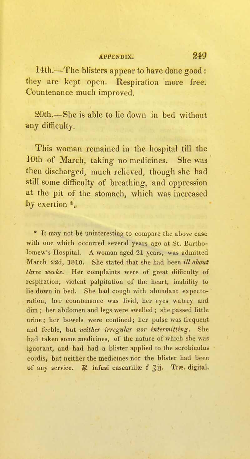 14th.—The blisters appear to have done good: they are kept open. Respiration more free. Countenance much improved. 20th.—She is able to lie down in bed without any difficulty. This woman remained in the hospital till the 10th of March, taking no medicines. She was then discharged, much relieved, though she had still some difficulty of breathing, and oppression at the pit of the stomach, which was increased by exertion *. * It may not bti uninteresting to compare the above case with one which occurred several years ago at St. Bartho- lomew's Hospital. A woman aged 21 years, was admitted March 22d, ]810. She stated that she had been ill about three weeks. Her complaints were of great difficulty of respiration, violent palpitation of the heart, inability to lie down in bed. She had cough with abundant expecto- ration, her countenance was livid, her eyes watery and dim ; her abdomen and legs were swelled ; she passed little urine; her bowels were confined; her pulse was frequeut and feeble, but neither irregular nor intermitting. She had taken some medicines, of the nature of which she was ignorant, and had had a blister applied to the scrobiculus cordis, but neither the medicines nor the blister had been of any service. Jjl infusi cascarillaj f Jij. Trse. digital. (