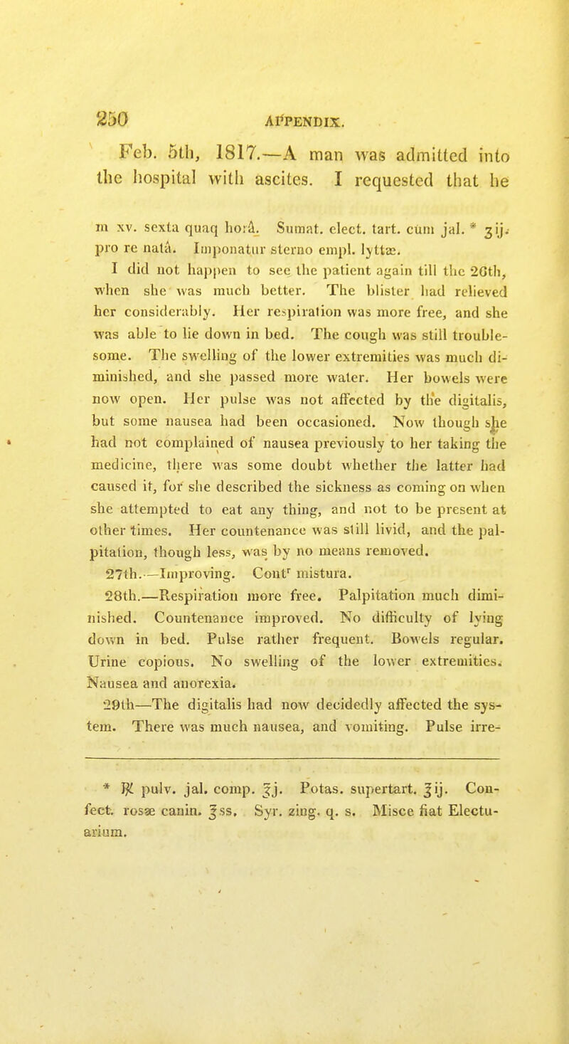 Feb. 5th, 1817.—A man was admitted into the hospital with ascites. I requested that he m xv. scxta quaq ho:a. Sumat. elect, tart, cum jal. * gijj pro re nata. Impouatur sterno enrol, lyttas. I did not happen to see the patient again till the 26th. when she was much better. The blister had relieved her considerably. Her respiration was more free, and she was able to lie down in bed. The cough was still trouble- some. The swelling of the lower extremities was much di- minished, and she passed more water. Her bowels were now open. Her pulse was not affected by the digitalis, but some nausea had been occasioned. Now though sjie had not complained of nausea previously to her taking the medicine, there was some doubt whether the latter had caused it, for she described the sickness as coming on when she attempted to eat any thing, and not to be present at other times. Her countenance was si ill livid, and the pal- pitation, though less, was by no means removed. 27th.—Improving. Conf mistura. 28th.—Respiration more free. Palpitation much dimi- nished. Countenance improved. No difficulty of lyiug down in bed. Pulse rather frequent. Bowels regular. Urine copious. No swelling of the lower extremities. Nausea and anorexia. 29th—The digitalis had now decidedly affected the sys- tem. There was much nausea, and vomiting. Pulse irre- * pulv. jal. comp. Jj. Potas. supertart. Jij. Con- fect. rosae canin. |ss. Syr. zing. q. s. Misce fiat Electu- arium.