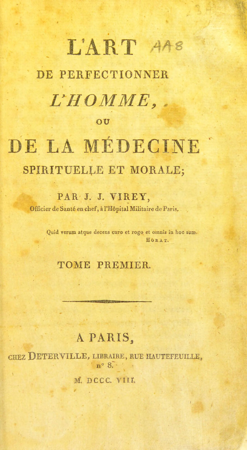L'ART 4/V8 DE PERFECTIONNER L'HOMME, . OU DE LÀ MÉDECINE SPIRITUELLE ET MORALE; ' -jflflt PAR J. J. VïREY, Officier de Santé en chef, à l'Hôpital Militaire de Paris. Quid rerura atque decens euro et rogo et ornais in hoc tum. Ho RAT. TOME PREMIER. A PARIS, CHEZ DETERVILLE, LIBRAIRE, RUE IIAUTEFEUILLE, n° 8?-