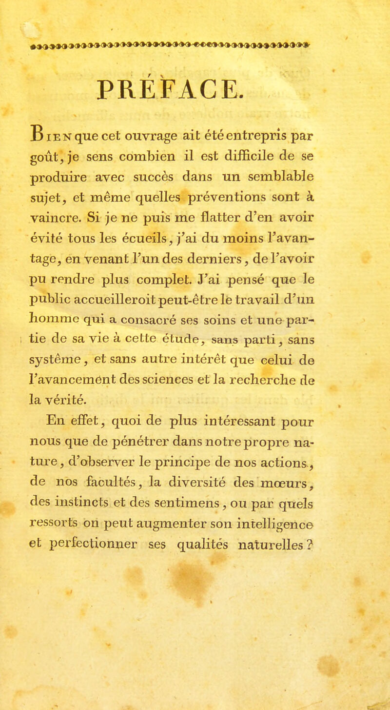 PREFACE. Bien que cet ouvrage ait été entrepris par goût, je sens combien il est difficile de se produire avec succès dans un semblable sujet, et même quelles préventions sont à vaincre. Si je ne puis me flatter d'en avoir évité tous les écueils, j'ai du moins l'avan- tage, en venant l'un des derniers, de l'avoir pu rendre plus complet. J'ai pensé que le public accueilleroit peut-être le travail d'un homme qui a consacré ses soins et une par- tie de sa vie à cette étude, sans parti, sans système, et sans autre intérêt que celui de Favancemént des sciences et la recherche de la vérité. En effet, quoi de plus intéressant pour nous que de pénétrer dans notre propre na- ture , d'observer le principe de nos actions, de nos facultés, la diversité des mœurs, des instincts et des sentimens, ou par quels ressorts on peut augmenter son intelligence et perfectionner ses qualités naturelles ?