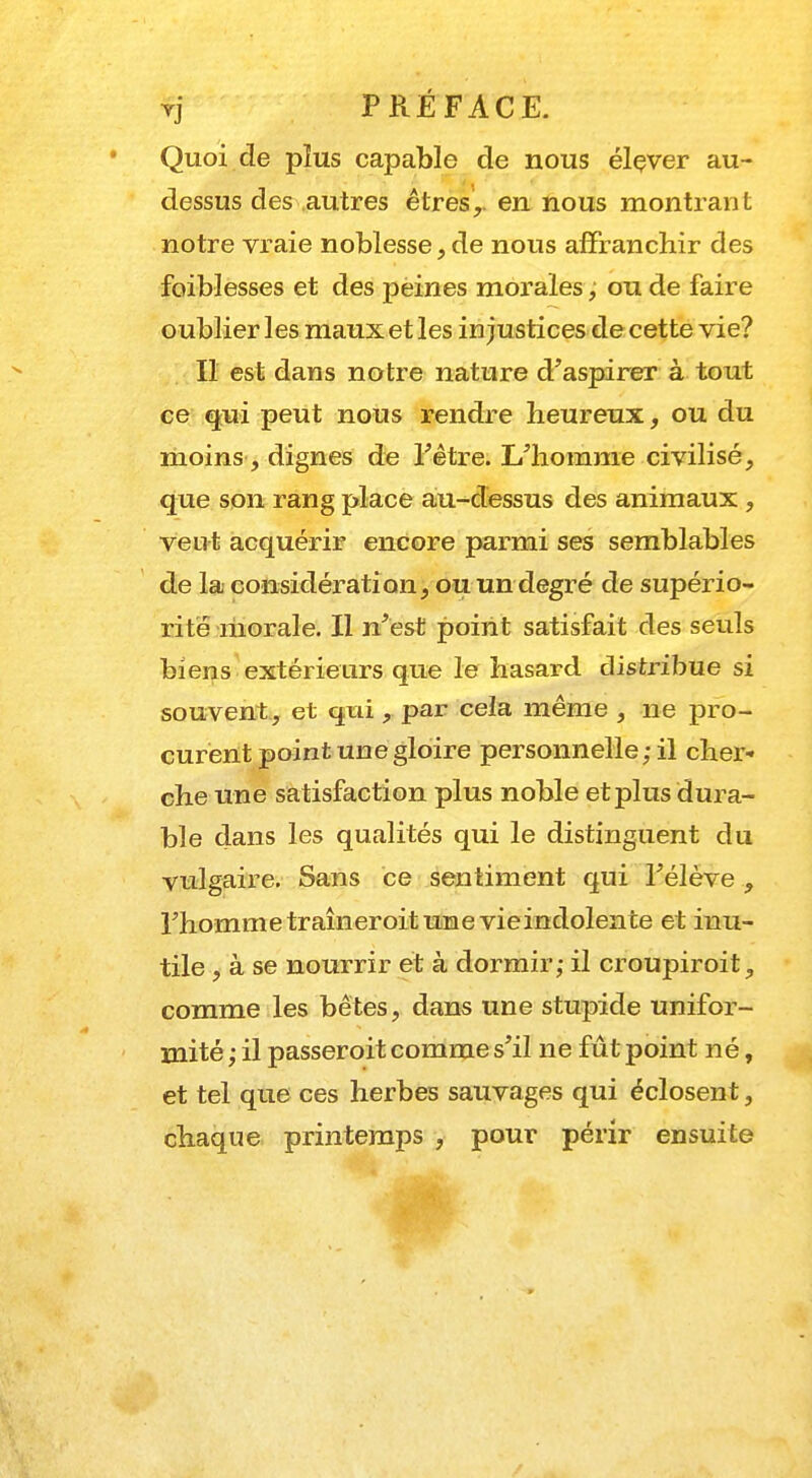 Quoi de plus capable de nous élever au- dessus des autres êtres,, en nous montrant notre vraie noblesse, de nous affranchir des faiblesses et des peines morales, ou de faire oublier les maux et les injustices de cette vie? Il est dans notre nature d'aspirer à tout ce qui peut nous rendre heureux, ou du moins, dignes de l'être. L'homme civilisé, que son rang place au-dessus des animaux , veut acquérir encore parmi ses semblables de la considération, ou un degré de supério- rité morale. Il n'est point satisfait des seuls biens extérieurs que le hasard distribue si souvent, et qui, par cela même , ne pro- curent point une gloire personnelle;il cher- che une satisfaction plus noble et plus dura- ble dans les qualités qui le distinguent du vulgaire. Sans ce sentiment qui l'élève , l'hommetraîneroitune vieindolente et inu- tile , à se nourrir et à dormir; il croupiroit, comme les bêtes, dans une stupide unifor- mité ; il passeroit comme s'il ne fût point né, et tel que ces herbes sauvages qui éclosent, chaque printemps , pour périr ensuite