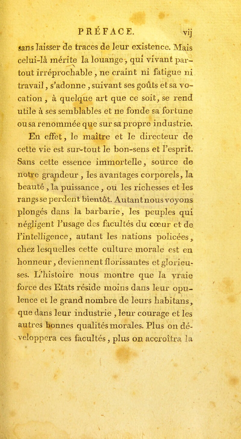 sans laisser de traces de leur existence. Mais celui-là mérite la louange, qui vivant par- tout irréprochable, ne craint ni fatigue ni travail, s'adonne, suivant ses goûts et sa vo- cation , à quelque art que ce soit, se rend utile à ses semblables et ne fonde sa fortune ou sa renommée que sur sa propre industrie. En effet, le maître et le directeur de cette vie est sur-tout le bon-sens et l'esprit. Sans cette essence immortelle, source de notre grandeur, les avantages corporels, la beauté , la puissance, ou. les richesses et les rangs se perdent bientôt. Autant nous voyons plongés dans la barbarie, les peuples qui négligent l'usage des facultés du cœur et de l'intelligence, autant les nations policées, chez lesquelles cette culture morale est en honneur, deviennent florissantes et glorieu? ses. L'histoire nous montre que la vraie force des Etats réside moins dans leur opu- lence et le grand nombre de leurs habitans, que dans leur industrie , leur courage et les autres bonnes qualités morales. Plus on dé- veloppera ces facultés, plus on accroîtra la