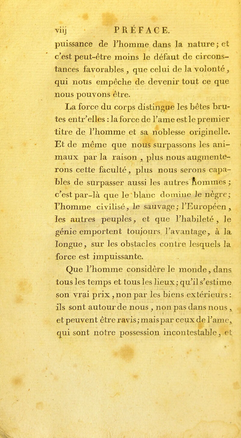 puissance de l'homme dans la nature; et c'est peut-être moins le défaut de circons- tances favorables , que celui de la volonté, qui nous empêche de devenir tout ce que nous pouvons être. La force du corps distingue les bêtes bru- tes entr'elles : la force de l'ame est le premier titre de l'homme et sa noblesse originelle. Et de même que nous surpassons les ani- maux par la raison , plus nous augmente- rons cette faculté, plus nous serons capa- bles de surpasser aussi les autres Sommes ; c'est par-là que le'blanc domine le nègre; l'homme civilisé, le sauvage; l'Européen , les autres peuples, et que l'habileté , le génie emportent toujours l'avantage, à la longue, sur les obstacles contre lesquels la force est impuissante. Que l'homme considère le monde, dans tous les temps et tous les lieux; qu'il s'estime son vrai prix , non par les biens extérieurs : ils sont autour de nous , non pas dans nous , et peuvent être ravis; mais par ceux de l'ame, qui sont notre possession incontestable, et.