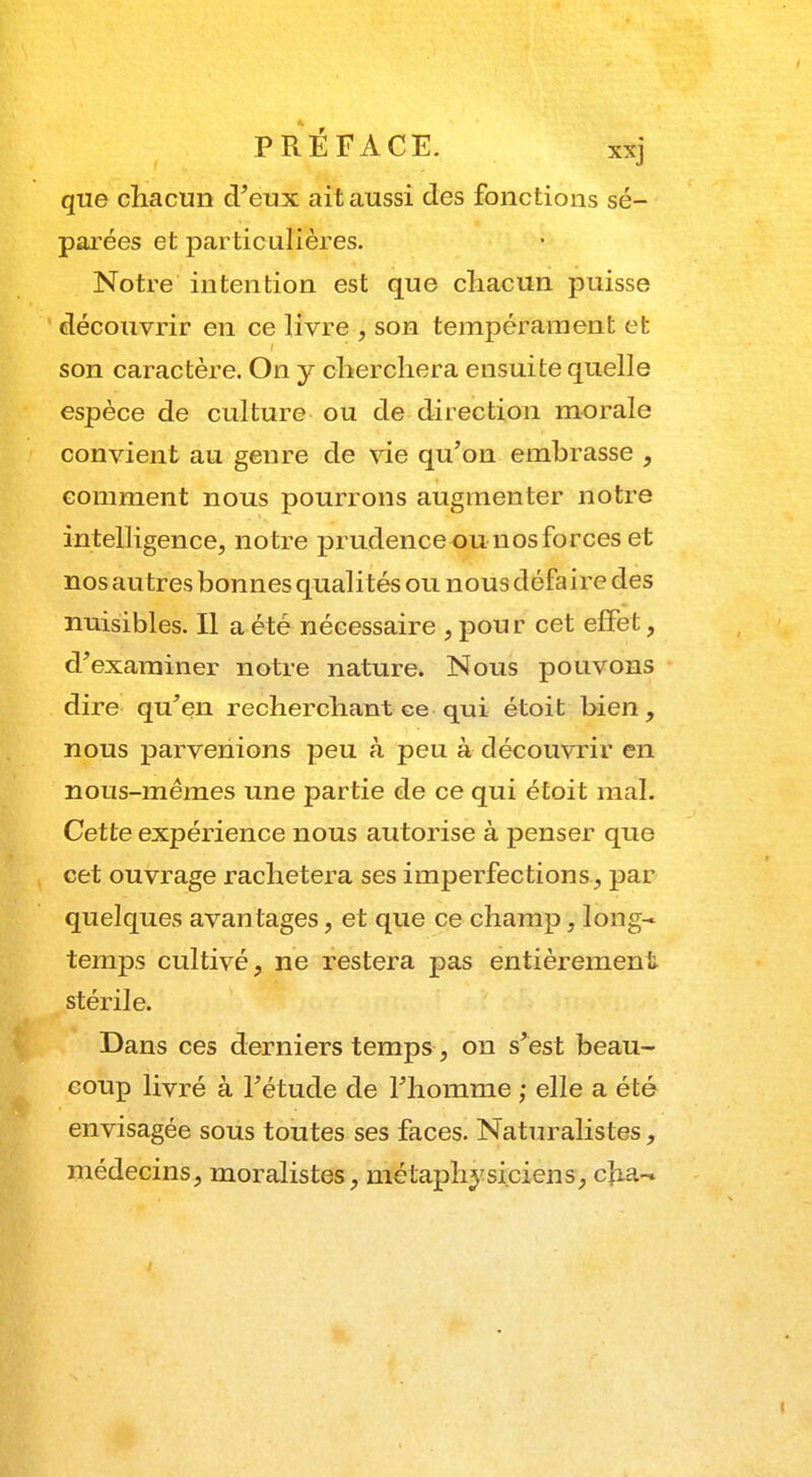 que chacun d'eux ait aussi des fonctions sé- parées et particulières. Notre intention est que chacun puisse découvrir en ce livre , son tempérament et son caractère. On y cherchera ensuite quelle espèce de culture ou de direction morale convient au genre de vie qu'on embrasse , comment nous pourrons augmenter notre in telligence, notre prudence-ou nos forces et nos autres bonnes qualités ou nous défaire des nuisibles. Il a été nécessaire , pour cet effet, d'examiner notre nature. Nous pouvons dire qu'en recherchant ce qui étoit bien, nous parvenions peu à peu à découvrir en nous-mêmes une partie de ce qui étoit mal. Cette expérience nous autorise à penser que cet ouvrage rachètera ses imperfections, par quelques avantages, et que ce champ, long- temps cultivé, ne restera pas entièrement stérile. Dans ces derniers temps, on s'est beau- coup livré à l'étude de l'homme ; elle a été envisagée sous toutes ses faces. Naturalistes, médecins, moralistes, métaphysiciens, c|ia-» i