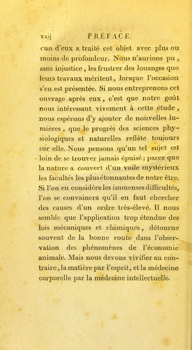 cun d'eux a traité cet objet avec plus ou moins de profondeur. Nous n'aurions pu , sans injustice , les frustrer des louanges que leurs travaux méritent, lorsque l'occasion s'en est présentée. Si nous entreprenons cet ouvrage après eux, c'est que notre goût nous intéressant vivement à cette étude , nous espérons d'y ajouter de nouvelles lu- mières , que le progrès des sciences phy- siologiques et naturelles reflète toujours sur elle. Nous pensons qu'un tel sujet est loin de se trouver jamais épuisé ; parce que la nature a couvert d'un voile mystérieux les facultés les plus étonnantes de notre être. Si l'on en considère les immenses difficultés, l'on se convaincra qu'il en faut chercher des causes d'un ordre très-élevé. Il nous semble que l'application trop étendue des lois mécaniques et chimiques, détourne souvent de la bonne route dans l'obser- vation des phénomènes de l'économie animale. Mais nous devons vivifier au con- traire, la matière par l'esprit, et la médecine corporelle par la médecine intellectuelle.