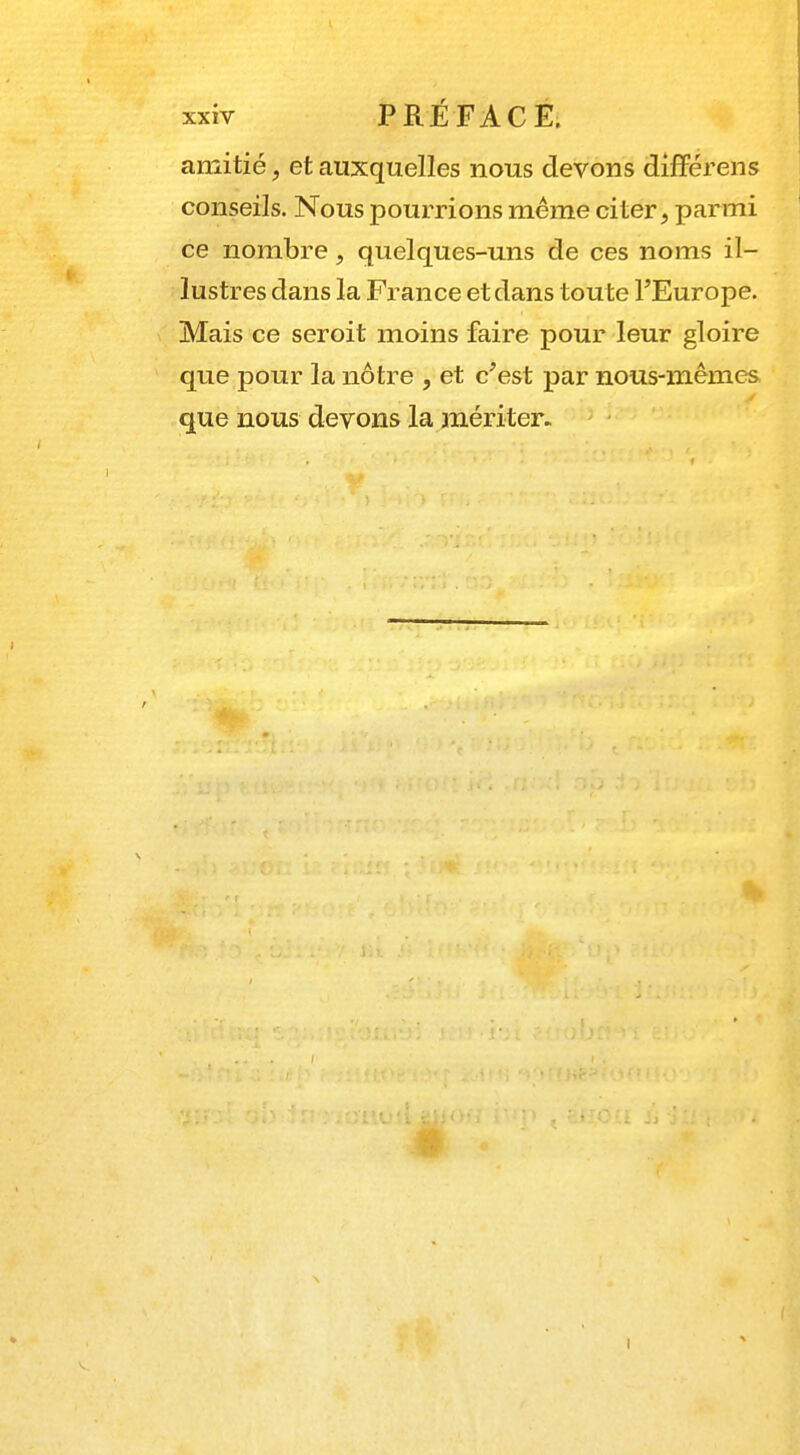 amitié, et auxquelles nous devons différens conseils. Nous pourrions même citer, parmi ce nombre , quelques-uns de ces noms il- lustres dans la France et dans toute FEurope. Mais ce seroit moins faire pour leur gloire que pour la nôtre , et c'est par nous-mêmes que nous devons la mériter.