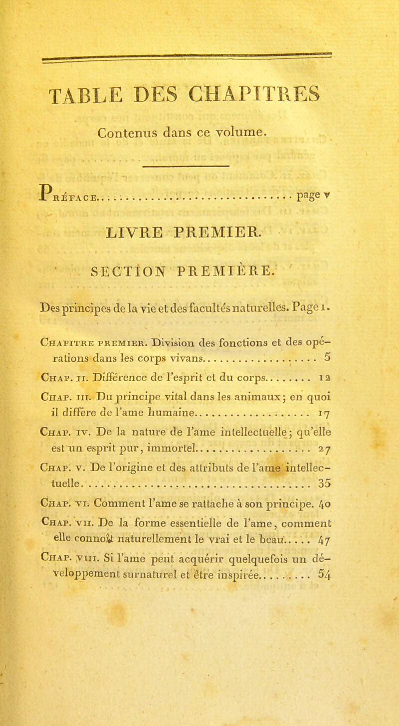 TABLE DES CHAPITRES Contenus dans ce volume. Xréface..... pager LIVRE PREMIER. SECTION PREMIÈRE. Des principes de la vie et des facultés naturelles. Page i. Chapitre premier. Division des fonctions et des opé- rations dans les corps vivans 5 Chaï. h. Différence de l'esprit et du corps i a Chap. iii. Du principe vital dans les animaux; en quoi il diffère de l'auie humaine 17 Chap. iv. De la nature de l'ame intellectuelle; qu'elle est un esprit pur, immortel 27 Chap. v. De l'origine et des attributs de l'ame intellec- tuelle 35 Chap. vi. Comment l'ame se rattache à son principe. /(o Chap. vu. De la forme essentielle de l'ame, comment elle connofc naturellement le vrai et le beau 47 Chap. vui. Si l'ame peut acquérir quelquefois un dé- veloppement surnaturel et être inspirée 5/t