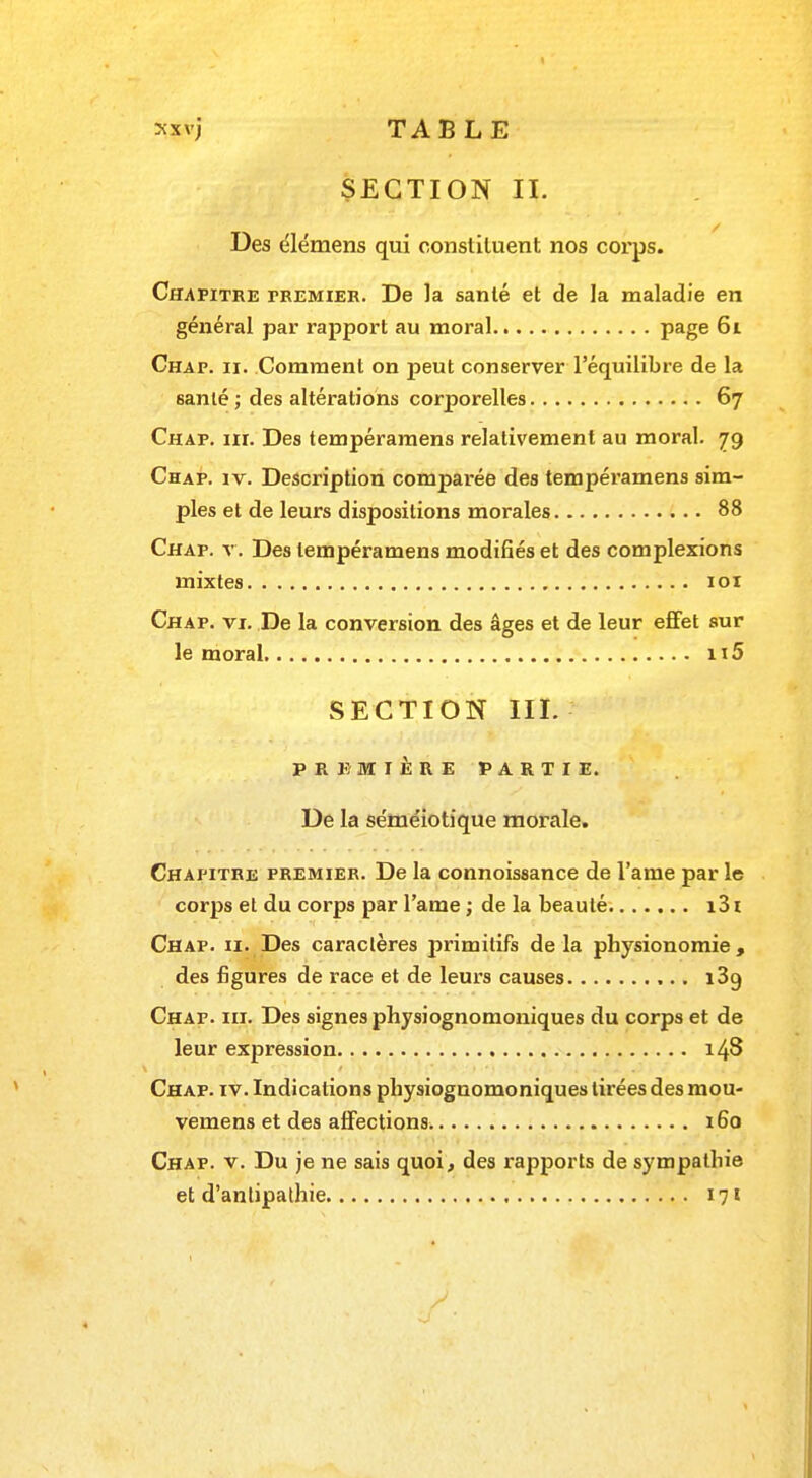 xxvj TABLE SECTION II. Des élémens qui constituent nos corps. Chapitre fremier. De la santé et de la maladie en général par rapport au moral Page 61 Chap. ii. Comment on peut conserver l'équilibre de la 6anlé ; des altérations corporelles 67 Chap. m. Des tempéramens relativement au moral. 79 Chap. iv. Description comparée des tempéramens sim- ples et de leurs dispositions morales 88 Chap. v. Des tempéramens modifiés et des complexions mixtes 101 Chap. vi. De la conversion des âges et de leur effet sur le moral 115 SECTION III. PREMIÈRE PARTIE. De la séméiotique morale. Chapitre premier. De la connoissance de l'ame par le corps et du corps par l'ame ; de la beauté i31 Chap. 11. Des caractères primitifs de la physionomie, des figures de race et de leurs causes i3g Chap. m. Des signes physiognomoniques du corps et de leur expression 148 Chap. iv. Indications physiognomoniques tirées des mou- vemens et des affections 160 Chap. v. Du je ne sais quoi, des rapports de sympathie et d'anlipathie 171