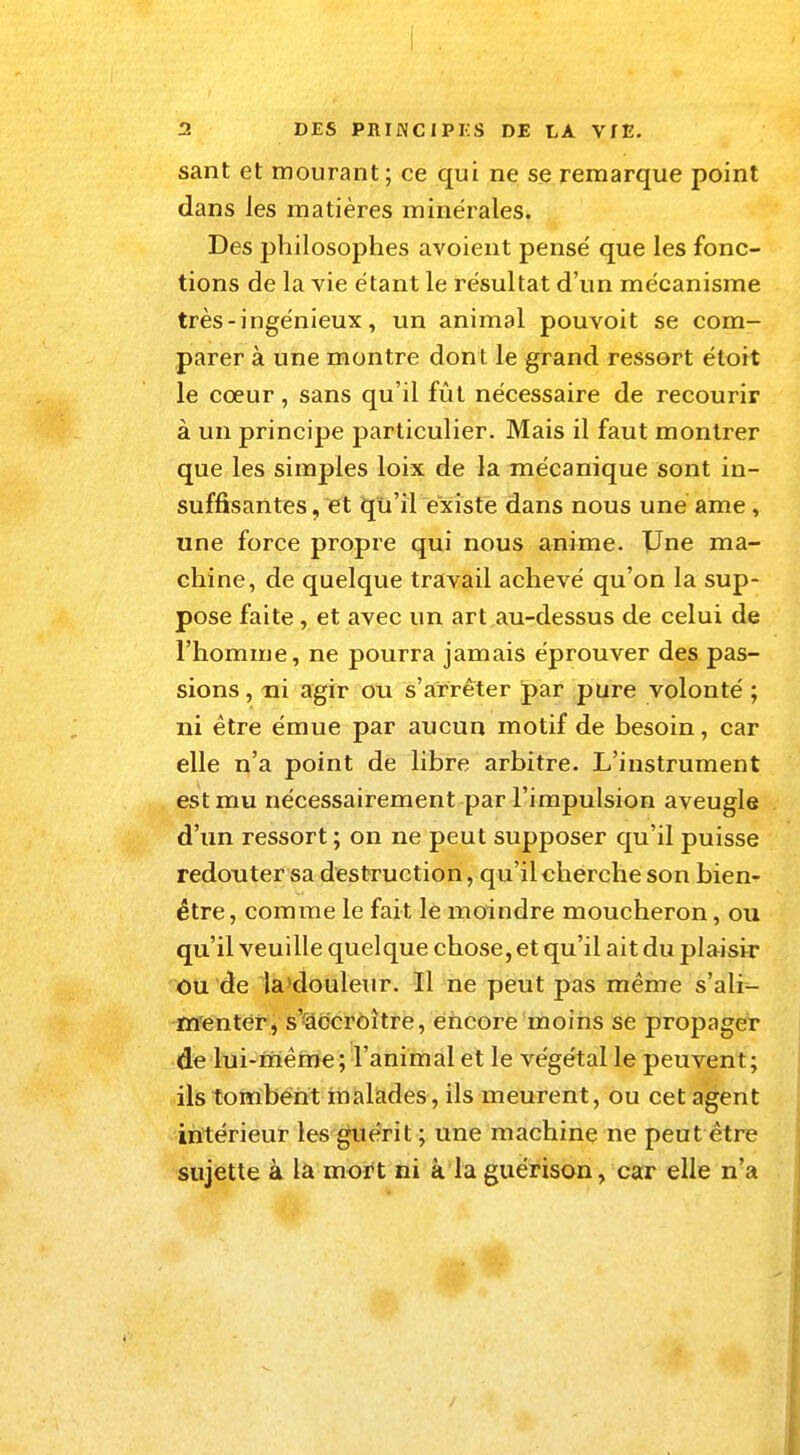 sant et mourant; ce qui ne se remarque point dans les matières minérales. Des philosophes avoient pensé que les fonc- tions de la vie étant le résultat d'un mécanisme très - ingénieux, un animal pouvoit se com- parer à une montre dont le grand ressort étoit le cœur, sans qu'il fût nécessaire de recourir à un principe particulier. Mais il faut montrer que les simples loix de la mécanique sont in- suffisantes , et qu'il existe dans nous une ame , une force propre qui nous anime. Une ma- chine, de quelque travail achevé qu'on la sup- pose faite , et avec un art au-dessus de celui de l'homme, ne pourra jamais éprouver des pas- sions , ni agir ou s'arrêter par pure volonté ; ni être émue par aucun motif de besoin, car elle n'a point de libre arbitre. L'instrument est mu nécessairement par l'impulsion aveugle d'un ressort ; on ne peut supposer qu'il puisse redouter sa destruction, qu'il cherche son bien- être, comme le fait le moindre moucheron, ou qu'il veuille quelque chose, et qu'il ait du plaisir ou de la douleur. Il ne peut pas même s'ali- menter, svaccroître, encore moins se propager de lui-même; l'animal et le végétal le peuvent; ils tombent malades, ils meurent, ou cet agent intérieur les guérit ; une machine ne peut être sujette à la mort ni à la guérison, car elle n'a