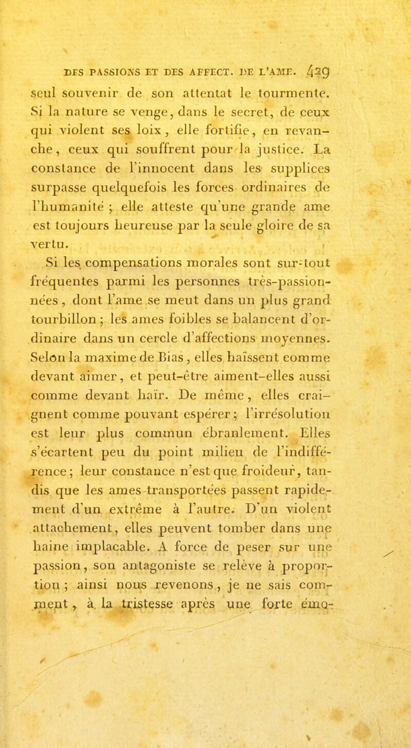 seul souvenir de son attentat le tourmente. Si la nature se venge, dans le secret, de ceux qui violent ses loix , elle fortifie, en revan- che, ceux qui souffrent pour la justice. La constance de l'innocent dans les supplices surpasse quelquefois les forces ordinaires de l'humanité ; elle atteste qu'une grande ame est toujours heureuse par la seule gloire de sa vertu. Si les compensations morales sont sur-tout fréquentes parmi les personnes très-passion- nées , dont l'ame se meut dans un plus grand tourbillon ; les ames foibles se balancent d'or- dinaire dans un cercle d'affections moyennes. Selon la maxime de Bias, elles haïssent comme devant aimer, et peut-être aiment-elles aussi comme devant haïr. De même, elles crai- gnent comme pouvant espérer; l'irrésolution est leur plus commun ébranlement. Elles s'écartent peu du point milieu de l'indiffé- rence; leur constance n'est que froideur, tan- dis que les ames transportées passent rapide- ment d'un extrême à l'autre. D'un violent attachement, elles peuvent tomber dans une haine implacable. A force de peser sur une passion, son antagoniste se relève à propor- tion ; ainsi nous revenons, je ne sais com- ment r à. la tristesse après une forte émch V