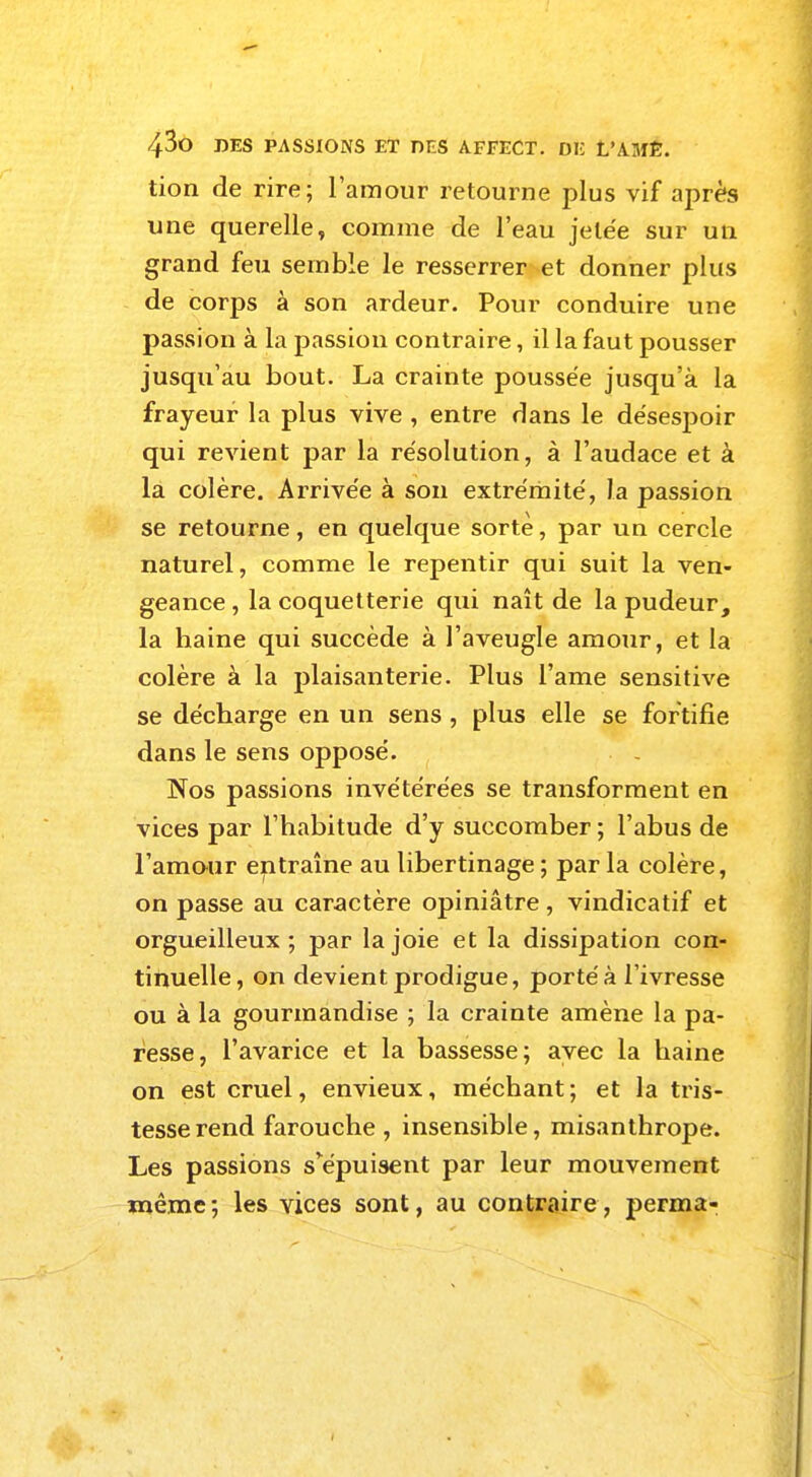 tion de rire; l'amour retourne plus vif après une querelle, comme de l'eau jetée sur un grand feu semble le resserrer et donner plus de corps a son ardeur. Pour conduire une passion à la passion contraire, il la faut pousser jusqu'au bout. La crainte poussée jusqu'à la frayeur la plus vive , entre dans le désespoir qui revient par la résolution, à l'audace et à la colère. Arrivée à son extrémité, la passion se retourne, en quelque sorte, par un cercle naturel, comme le repentir qui suit la ven- geance , la coquetterie qui naît de la pudeur, la haine qui succède à l'aveugle amour, et la colère à la plaisanterie. Plus l'ame sensitive se décharge en un sens, plus elle se fortifie dans le sens opposé. Nos passions invétérées se transforment en vices par l'habitude d'y succomber ; l'abus de l'amour entraîne au libertinage ; par la colère, on passe au caractère opiniâtre, vindicatif et orgueilleux; par la joie et la dissipation con- tinuelle, on devient prodigue, porté à l'ivresse ou à la gourmandise ; la crainte amène la pa- resse, l'avarice et la bassesse; avec la haine on est cruel, envieux, méchant; et la tris- tesse rend farouche, insensible, misanthrope. Les passions s^épuisent par leur mouvement même; les vices sont, au contraire, perma-
