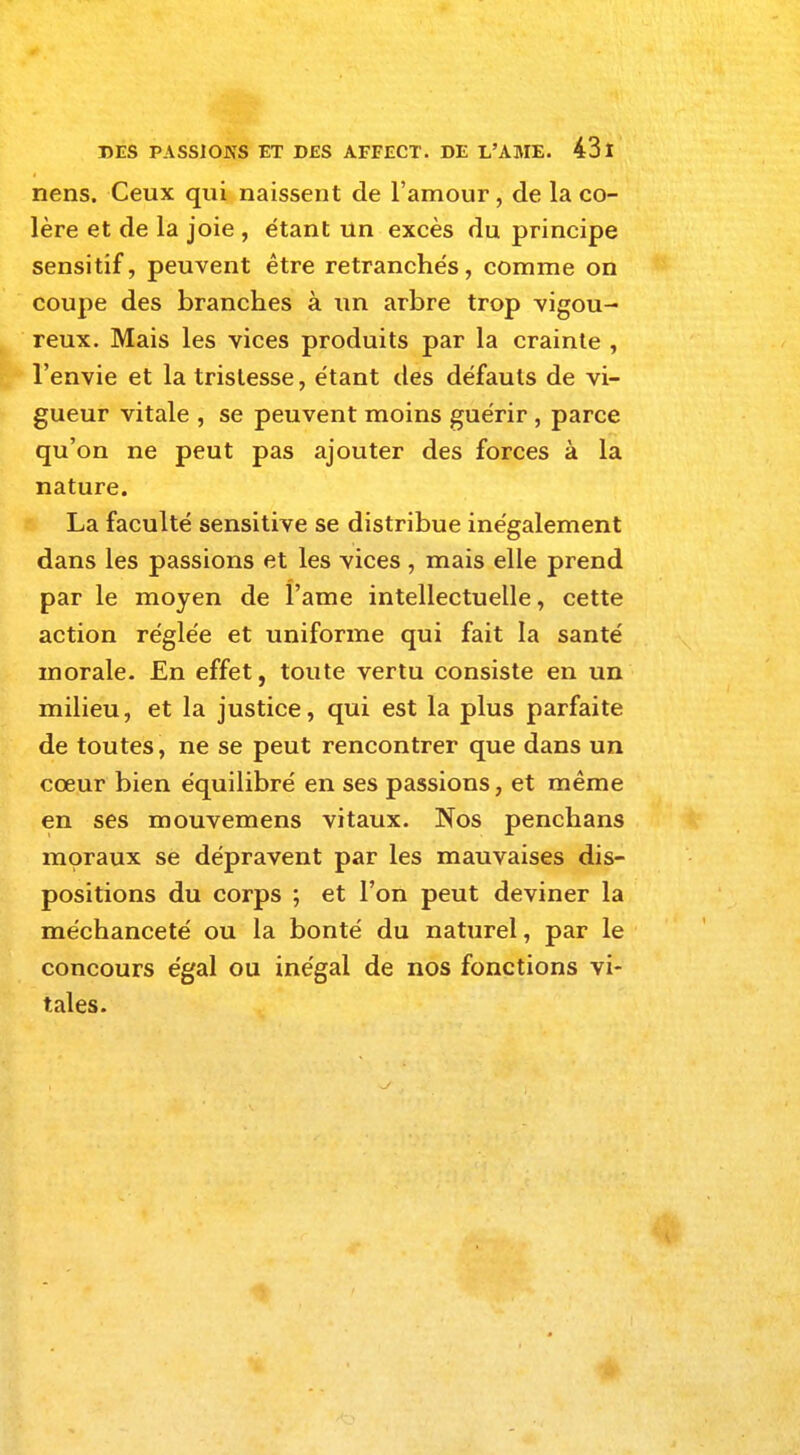 nens. Ceux qui naissent de l'amour, de la co- lère et de la joie , étant un excès du principe sensitif, peuvent être retranchés, comme on coupe des branches à un arbre trop vigou- reux. Mais les vices produits par la crainte , l'envie et la tristesse, étant des défauts de vi- gueur vitale , se peuvent moins guérir , parce qu'on ne peut pas ajouter des forces à la nature. La faculté sensitive se distribue inégalement dans les passions et les vices , mais elle prend par le moyen de l'ame intellectuelle, cette action réglée et uniforme qui fait la santé morale. En effet, toute vertu consiste en un milieu, et la justice, qui est la plus parfaite de toutes, ne se peut rencontrer que dans un cœur bien équilibré en ses passions, et même en ses mouvemens vitaux. Nos penchans moraux se dépravent par les mauvaises dis- positions du corps ; et l'on peut deviner la méchanceté ou la bonté du naturel, par le concours égal ou inégal de nos fonctions vi- tales.