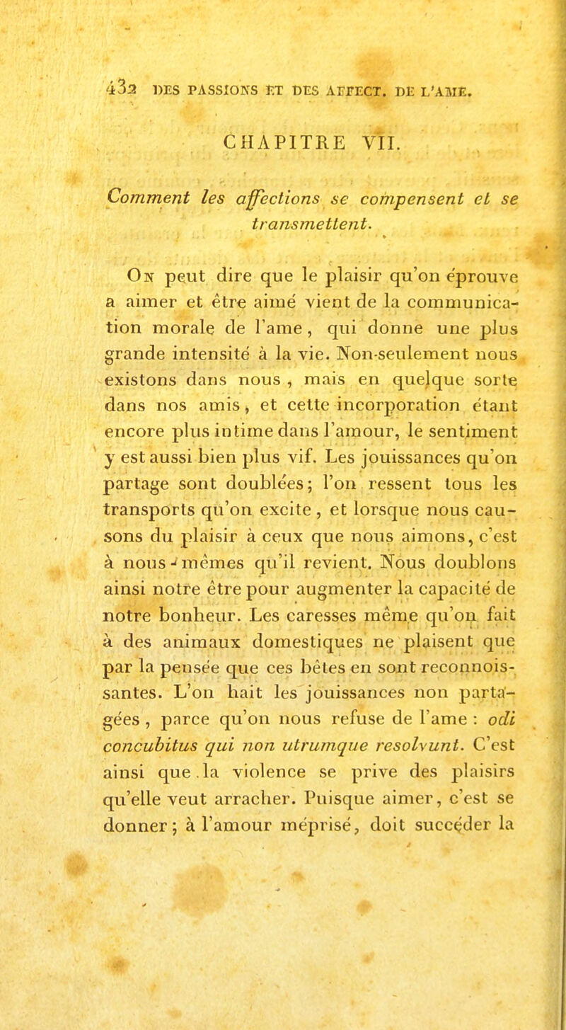 CHAPITRE VII. Comment les affections se compensent et se transmettent. On peut dire que le plaisir qu'on éprouve a aimer et être aimé vient de la communica- tion morale de lame, qui donne une plus grande intensité à la vie. Non-seulement nous existons dans nous , mais en quelque sorte dans nos amis, et cette incorporation étant encore plus intime dans l'amour, le sentiment y est aussi bien plus vif. Les jouissances qu'on partage sont doublées ; l'on ressent tous les transports qu'on excite , et lorsque nous cau- sons du plaisir à ceux que nous aimons, c'est à nous-mêmes qu'il revient. Nous doublons ainsi notre être pour augmenter la capacité de notre bonheur. Les caresses même qu'on fait à des animaux domestiques ne plaisent que par la pensée que ces bêtes en sont reconnois- santes. L'on hait les jouissances non parta- gées , parce qu'on nous refuse de l'ame : odi concubitus qui non utrumque résolvant. C'est ainsi que.la violence se prive des plaisirs qu'elle veut arracher. Puisque aimer, c'est se donner; à l'amour méprisé, doit succéder la