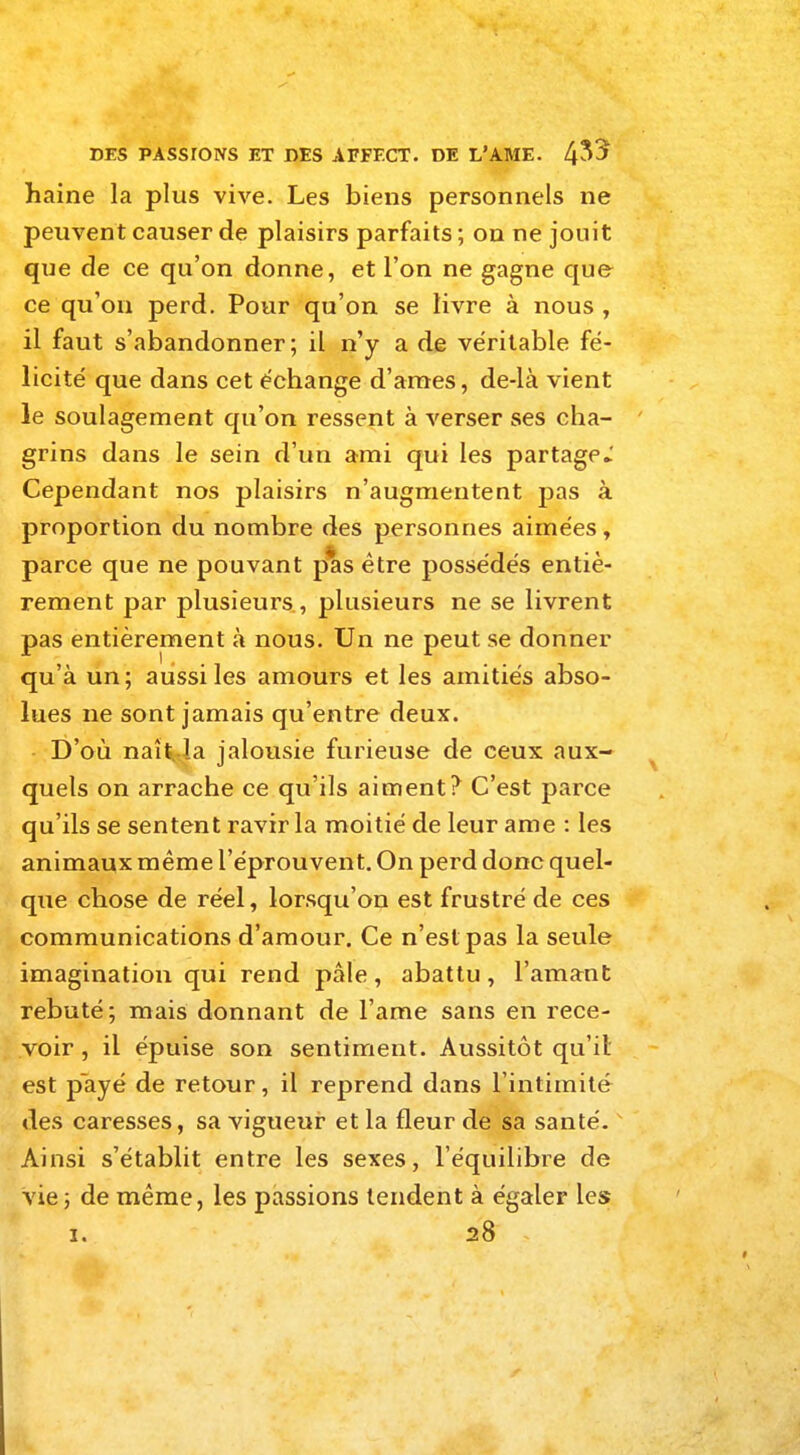 haine la plus vive. Les biens personnels ne peuvent causer de plaisirs parfaits ; on ne jouit que de ce qu'on donne, et l'on ne gagne que ce qu'on perd. Pour qu'on se livre à nous , il faut s'abandonner; il n'y a de véritable fé- licité que dans cet échange d'ames, de-ià vient le soulagement qu'on ressent à verser ses cha- grins dans le sein d'un ami qui les partage Cependant nos plaisirs n'augmentent pas à proportion du nombre des personnes aimées, parce que ne pouvant pas être possédés entiè- rement par plusieurs, plusieurs ne se livrent pas entièrement à nous. Un ne peut se donner qu'à un; aussi les amours et les amitiés abso- lues ne sont jamais qu'entre deux. D'où naît, la jalousie furieuse de ceux aux- quels on arrache ce qu'ils aiment? C'est parce qu'ils se sentent ravir la moitié de leur ame : les animaux même l'éprouvent. On perd donc quel- que chose de réel, lorsqu'on est frustré de ces communications d'amour. Ce n'est pas la seule imagination qui rend pâle, abattu, l'amant rebuté; mais donnant de l'ame sans en rece- voir , il épuise son sentiment. Aussitôt qu'il est payé de retour, il reprend dans l'intimité des caresses, sa vigueur et la fleur de sa santé. Ainsi s'établit entre les sexes, l'équilibre de vie; de même, les passions tendent à égaler les i. 28