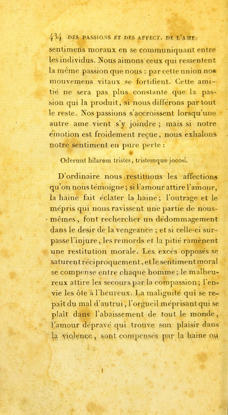 sentimens moraux en se communiquant entre les individus. Nous aimons ceux qui ressentent la même passion que nous : par cette union nos mouvemens vitaux se fortifient. Cette ami- tié ne sera pas plus constante que la pas- sion qui la produit, si nous différons partout le reste. Nos passions s'accroissent lorsqu'une autre ame vient s'y joindre ; mais si notre émotion est froidement reçue, nous exhalons notre sentiment en pure perte : Oderunt hilarem tristes, tristeraque jocosi. D'ordinaire nous ,restituons les affections qu'on nous témoigne ; si l'amour attire l'amou r, la haine fait éclater la haine; l'outrage et le mépris qui nous ravissent une partie de nous- ■ mêmes, font rechercher un dédommagement dans le désir de la vengeance ; et si celle-ci sur- passe l'injure, les remords et la pitié ramènent une restitution morale. Les. excès opposés se saturent réciproquement, et le sentiment moral se compense entre chaque homme; le malheu- reux attire les secours par la compassion; l'en- vie les ôte à l'heureux. La malignité qui se re- paît du mal d'autrui, l'orgueil méprisant qui se plaît dans l'ahaissement de tout le monde, l'amour dépravé qui trouve son plaisir dans \q. violence, sont compensés, par la haine ou t