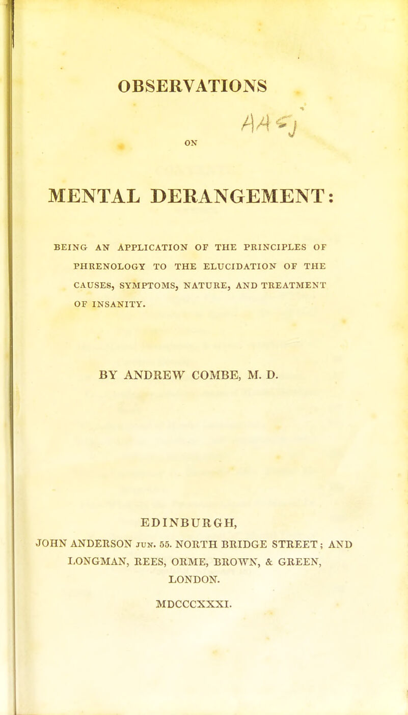 ON MENTAL DERANGEMENT: BEING AN APPLICATION OF THE PRINCIPLES OF PHRENOLOGY TO THE ELUCIDATION OF THE CAUSES, SYMPTOMS, NATURE, AND TREATMENT OF INSANITY. BY ANDREW COMBE, M. D. EDINBURGH, JOHN ANDERSON jun. 55. NORTH BRIDGE STREET; AND I,ONGMAN, REES, ORME, BROAYN, & GREEN, LONDON. MDCCCXXXI.