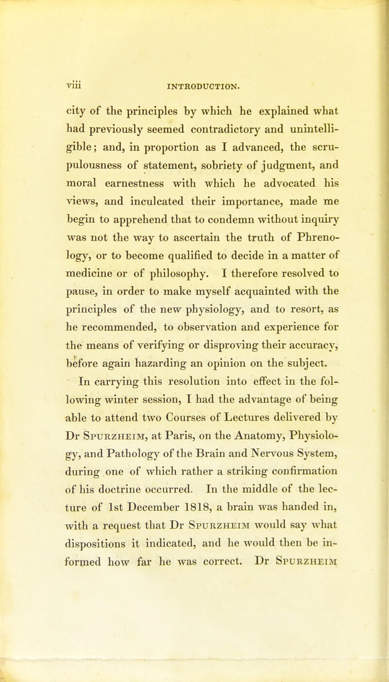 city of the principles by which he explained what had previously seemed contradictory and unintelli- gible; and, in proportion as I advanced, the scru- pulousness of statement, sobriety of judgment, and moral earnestness with which he advocated his views, and inculcated their importance, made me begin to apprehend that to condemn without inquii-y was not the way to ascertain the truth of Phreno- logy, or to become qualified to decide in a matter of medicine or of philosophy. I therefore resolved to pause, in order to make myself acquainted with the principles of the new physiology, and to resort, as he recommended, to observation and experience for the means of verifying or disproving their accuracy, before again hazarding an opinion on the subject. In caiTying this resolution into effect in the fol- lowing winter session, I had the advantage of being able to attend two Courses of Lectures delivered by Dr Spurzheim, at Paris, on the Anatomy, Physiolo- gy, and Pathology of the Brain and Nervous System, during one of which rather a striking confirmation of his doctrine occurred. In the middle of the lec- ture of 1st December 1818, a brain was handed in, with a request that Dr Spurzheim would say what dispositions it indicated, and he would then be in- formed how far he was correct. Dr Spurzheim