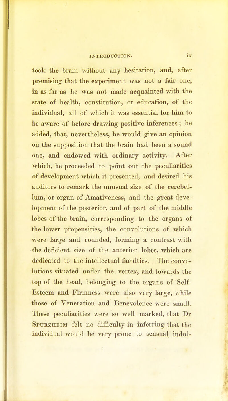 took the brain without any hesitation, and, after premising that the experiment was not a fair one, in as far as he was not made acquainted with the state of health, constitution, or education, of the individual, all of which it was essential for him to be aware of before drawing positive inferences ; he added, that, nevertheless, he would give an opinion on the supposition that the brain had been a sound one, and endowed with ordinary activity. After which, he proceeded to point out the peculiarities of development which it presented, and desired his auditors to remark the unusual size of the cerebel- lum, or organ of Amativeness, and the great deve- lopment of the posterior, and of part of the middle lobes of the brain, corresponding to the organs of the lower propensities, the convolutions of which were large and rounded, forming a contrast with the deficient size of the anterior lobes, which are dedicated to the intellectual faculties. The convo- lutions situated under the vertex, and towards the top of the head, belonging to the organs of Self- Esteem and Firmness were also very large, while those of Veneration and Benevolence were small. These peculiarities were so well marked, that Dr Spurzheim felt no difficulty in inferring that the individual would be very prone to sensual indul-