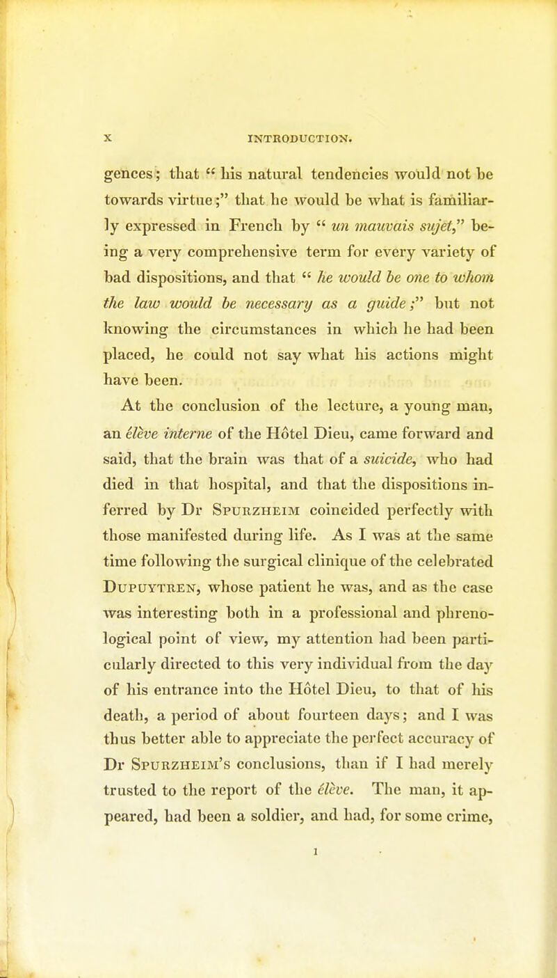 gences; that  his natural tendencies would not be towards virtue; that he would be what is familiar- ly expressed in French by  un mauvais sujet be- ing a very comprehensive term for every variety of bad dispositions, and that  Jie would he one to whom the law would be necessary as a guide; but not knowing the circumstances in which he had been placed, he could not say what his actions might have been. At the conclusion of the lecture, a young man, an eleve interne of the Hotel Dieu, came forward and said, that the brain was that of a suicide, who had died in that hospital, and that the dispositions in- ferred by Dr Spurzheim coincided perfectly with those manifested during life. As I was at the same time following the surgical clinique of the celebrated DupUYTREN, whose patient he was, and as the case was interesting both in a professional and phreno- logical point of view, my attention had been parti- cularly directed to this very individual fi-om the day of his entrance into the Hotel Dieu, to that of his death, a period of about fourteen days; and I was thus better able to appreciate the perfect accuracy of Dr Spurzheim's conclusions, than if I had merely trusted to the report of the 6lcve. The man, it ap- peared, had been a soldier, and had, for some crime.