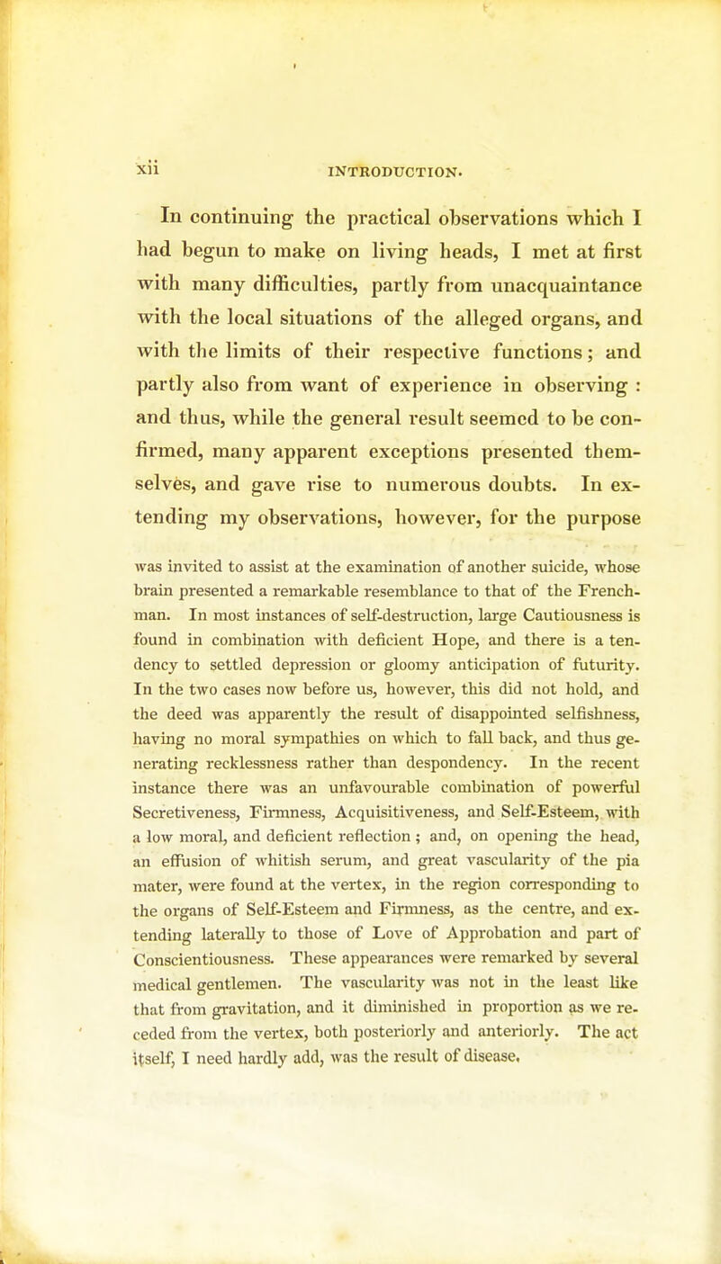 In continuing the practical observations which I had begun to make on living heads, I met at first with many difficulties, partly from unacquaintance with the local situations of the alleged organs, and with the limits of their respective functions; and partly also from want of experience in observing : and thus, while the general result seemed to be con- firmed, many apparent exceptions presented them- selves, and gave rise to numerous doubts. In ex- tending my observations, however, for the purpose was invited to assist at the examination of another suicide, whose brain presented a remarkable resemblance to that of the French- man. In most instances of self-destruction, large Cautiousness is found in combination with deficient Hope, and there is a ten- dency to settled depression or gloomy anticipation of futurity. In the two cases now before us, however, this did not hold, and the deed was apparently the result of disappointed selfishness, having no moral sympathies on which to fall back, and thus ge- nerating recklessness rather than despondency. In the recent instance there was an unfavourable combuiation of powerful Secretiveness, Firmness, Acquisitiveness, and Self-Esteem, with a low moral, and deficient reflection ; and, on opening the head, an effusion of whitish serum, and great vascularity of the pia mater, were found at the vertex, in the region corresponding to the organs of Self-Esteem and Firmness, as the centre, and ex- tending laterally to those of Love of Approbation and part of Conscientiousness. These appearances were remai'ked by several medical gentlemen. The vascularity was not in the least like that from gravitation, and it diminished in proportion as we re- ceded from the vertex, both posteriorly and anteriorly. The act