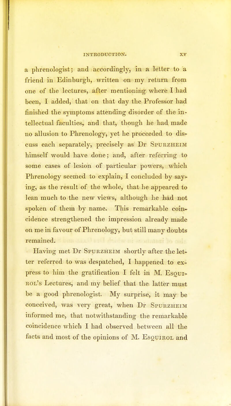 a phrenologist; and accordingly, in a letter to a friend in Edinburgh, written on my return from one of the lectures, after mentioning where I had been, I added, that on that day the Professor had finished the symptoms attending disorder of the in- tellectual faculties, and that, though he had made no allusion to Phrenology, yet he proceeded to dis- cuss each separately, precisely as Dr Spurzheim himself would have done; and, after referring to some cases of lesion of particular powers, which Phrenology seemed to explain, I concluded by say- ing, as the result of the whole, that he appeared to lean much to the new views, although he had not spoken of them by name. This remarkable coin- cidence strengthened the impression already made on me in favour of Phrenology, but still many doubts remained. Having met Dr Spurzheim shortly after the let- ter referred to was despatched, I happened to ex- press to him the gratification I felt in M. EsQui- uol's Lectures, and my belief that the latter must be a good phrenologist. My surprise, it may be conceived, was very great, when Dr Spurzheim informed me, that notwithstanding the remarkable coincidence which I had observed between all the facts and most of the opinions of M. EsguiROL and