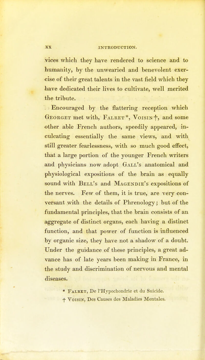 vices whicli they have rendered to science and to humanity, by the unwearied and benevolent exer- cise of their great talents in the vast field which they •have dedicated their lives to cultivate, well merited the tribute. . Encouraged by the flattering reception which Georget met with, Falret*, VoisiN-f*, and some other able French authors, speedily appeared, in- culcating essentially the same views, and with still greater fearlessness, with so much good eflfect, that a large portion of the younger French writers and physicians now adopt Gall's anatomical and physiological expositions of the brain as equally sound with Bell's and Magendie's expositions of the nerves. Few of them, it is true, are very con- versant with the details of Phrenology; but of the fundamental principles, that the brain consists of an aggi'egate of distinct organs, each having a distinct function, and that power of function is influenced by organic size, they have not a shadow of a doubt. Under the guidance of these principles, a great ad- vance has of late years been making in France, in the study and discrimination of nervous and mental diseases. • Falret, De rHypochondrie et du Suicide, •f- VoisiN, Des Causes des Maladies Mentales.