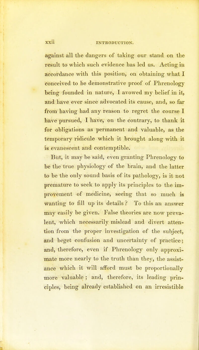 against all the dangers of taking our stand on the result to which such evidence has led us. Acting iu accordance with this position, on obtaining what I conceived to be demonstrative proof of Phrenology being founded in nature, I avowed my belief in it, and have ever since advocated its cause, and, so far from having had any reason to regret the course I have pursued, I have, on the contrary, to thank it for obligations as permanent and valuable, as the temporary ridicule which, it brought along mth it is evanescent and contemptible. But, it may be said, even granting Phrenology to be the true physiology of the brain, and the latter to be the only sound basis of its pathology, is it not premature to seek to apply its principles to the im- provement of medicine, seeing that so much is wanting to fill up its details ? To this an answer may easily be given. False theories are now preva- lent, which necessarily mislead and divert atten- tion from the proper investigation of the subject, and beget confusion and uncertainty of practice; and, therefore, even if Phrenology only approxi- mate more nearly to the truth than they, the assist- ance whicli it will afford must be proportionally raore valuable ; and, therefore, its leading prin- ciples, being already established on an irresistible