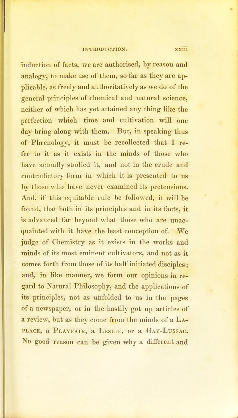 induction of facts, we are authorised, by reason and. analogy, to make use of them, so far as they are ap- plicable, as freely and authoritatively as we do of the general principles of chemical and natural science, neither of which has yet attained any thing like the perfection which time and cultivation will one day bring along with them. But, in speaking thus of Phrenology, it must be recollected that I re- fer to it as it exists in the minds of those who have actually studied it, and not in the crude and contradictory form in which it is presented to us by those who have never examined its pretensions. And, if this equitable rule be followed, it will be found, that both in its principles and in its facts, it is advanced far beyond what those who are unac- quainted with it have the least conception of. We judge of Chemistry as it exists in the works and minds of its most eminent cultivators, and not as it comes forth from those of its half initiated disciples; and, in like manner, we form our opinions in re- gard to Natural Philosophy, and the applications of its principles, not as unfolded to us in the pages of a newspaper, or in the hastily got up articles of a review, but as they come from the minds of a La- place, a Playfair, a Leslie, or a Gay-Lussac. No good reason can be given why a different and