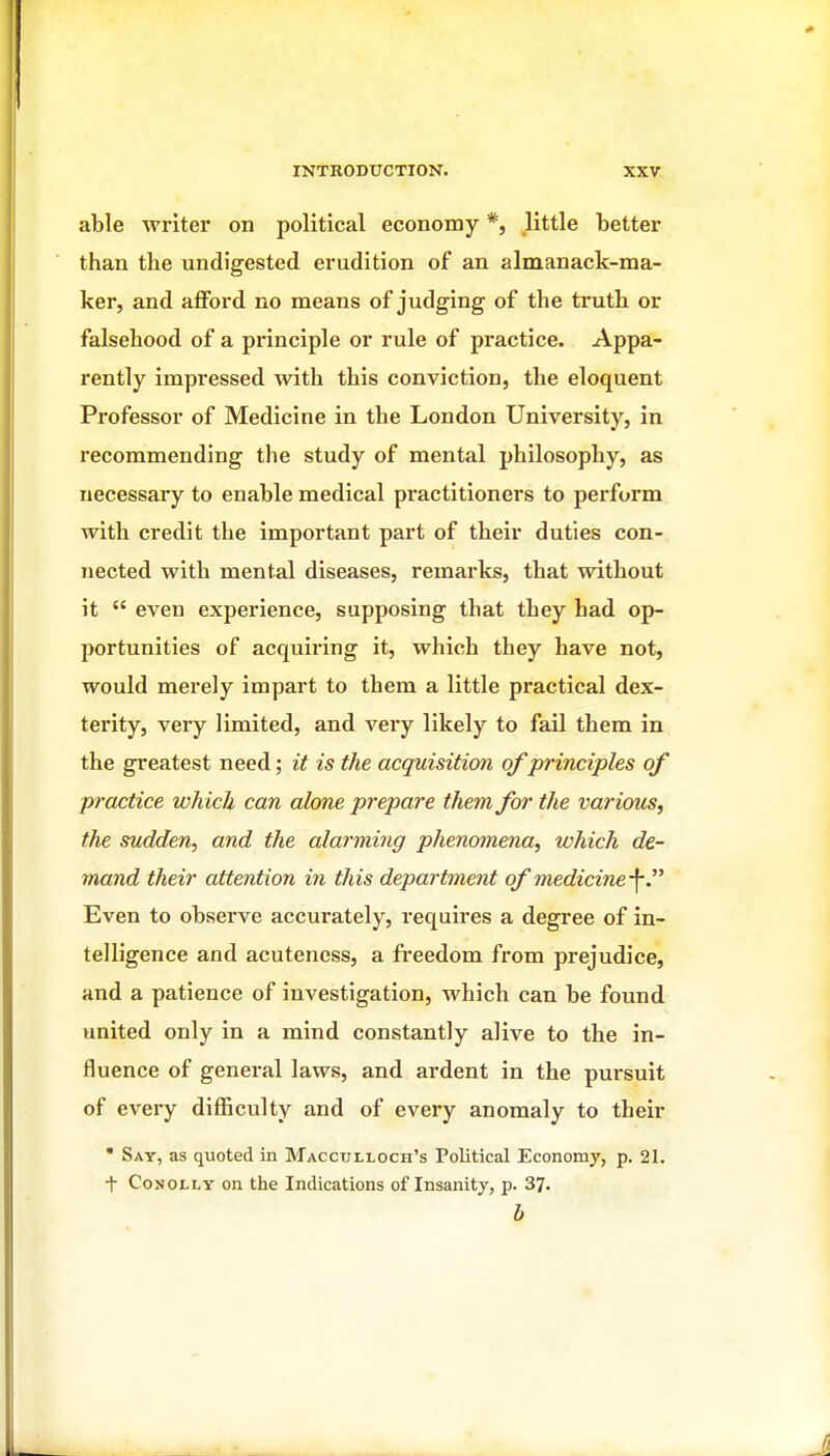 able writer on political economy *, little better than the undigested erudition of an almanack-ma- ker, and afford no means of judging of the truth or falsehood of a principle or rule of practice. Appa- rently impressed with this conviction, the eloquent Professor of Medicine in the London University, in recommending the study of mental philosophy, as necessary to enable medical practitioners to perform with credit the important part of their duties con- nected with mental diseases, remarks, that without it  even experience, supposing that they had op- portunities of acquiring it, which they have not, would merely impart to them a little practical dex- terity, very limited, and very likely to fail them in the greatest need; it is the acquisition of principles of practice which can alone prepare them for the various, tlie sudden, and the alarming phenomena, which de- mand their attention in this department of medicine-\ Even to observe accurately, requires a degree of in- telligence and acuteness, a freedom from prejudice, and a patience of investigation, which can be found united only in a mind constantly alive to the in- fluence of general laws, and ardent in the pursuit of every difficulty and of every anomaly to their • Say, as quoted in Macculloch's Political Economy, p. 21. t CoNOLLY on the Indications of Insanity, p. 37. h