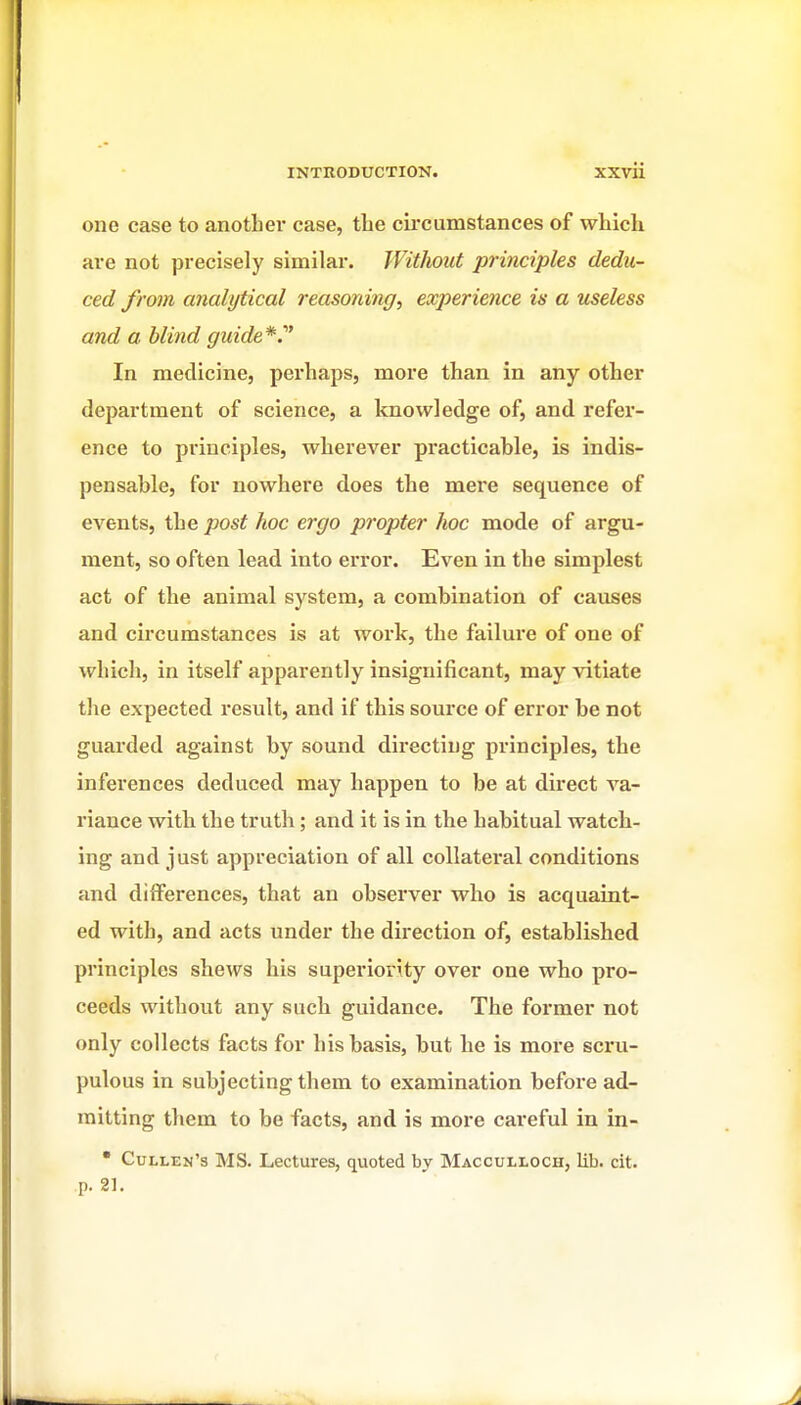 one case to another case, the circumstances of which are not precisely similar. Without principles dedu- ced from analytical reasoning, experience is a tcseless and a blind guide*. In medicine, perhaps, more than in any other department of science, a knowledge of, and refer- ence to principles, wherever practicable, is indis- pensable, for nowhere does the mere sequence of events, the post hoc ergo propter hoc mode of argu- ment, so often lead into erroi*. Even in the simplest act of the animal system, a combination of causes and circumstances is at work, the failure of one of which, in itself apparently insignificant, may vitiate the expected result, and if this source of error be not guarded against by sound directing principles, the inferences deduced may happen to be at direct va- riance with the truth; and it is in the habitual watch- ing and just appreciation of all collateral conditions and differences, that an observer who is acquaint- ed with, and acts under the direction of, established principles shews his superiority over one who pro- ceeds without any such guidance. The former not only collects facts for his basis, but he is more sci'u- pulous in subjecting them to examination before ad- mitting them to be facts, and is more careful in in- • Cullen's MS. Lectures, quoted by Macculloch, lib. cit. p. 21.