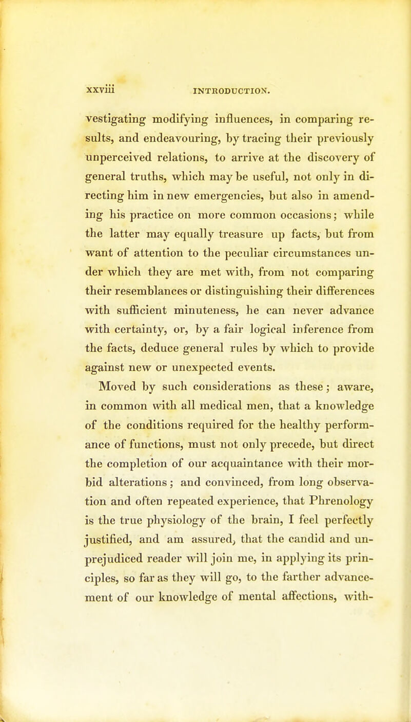 vestigating modifying influences, in comparing re- sults, and endeavouring, by tracing their previously unperceived relations, to arrive at the discovery of general truths, which may be useful, not only in di- recting him in new emergencies, but also in amend- ing his practice on more common occasions; while the latter may equally treasure up facts, but from want of attention to the peculiar circumstances un- der which they are met with, from not comparing their resemblances or distinguishing their differences with suflScient minuteness, he can never advance with certainty, or, by a fair logical inference from the facts, deduce general rules by which to provide against new or unexpected events. Moved by such considerations as these; aware, in common with all medical men, that a knowledge of the conditions required for the healthy perform- ance of functions, must not only precede, but direct the completion of our acquaintance with their mor- bid alterations; and convinced, from long observa- tion and often repeated experience, that Phi*enology is the true physiology of the brain, I feel perfectly justified, and am assured, that the candid and un- prejudiced reader will join me, in applying its prin- ciples, so far as they will go, to the farther advance- ment of our knowledge of mental affections, with-