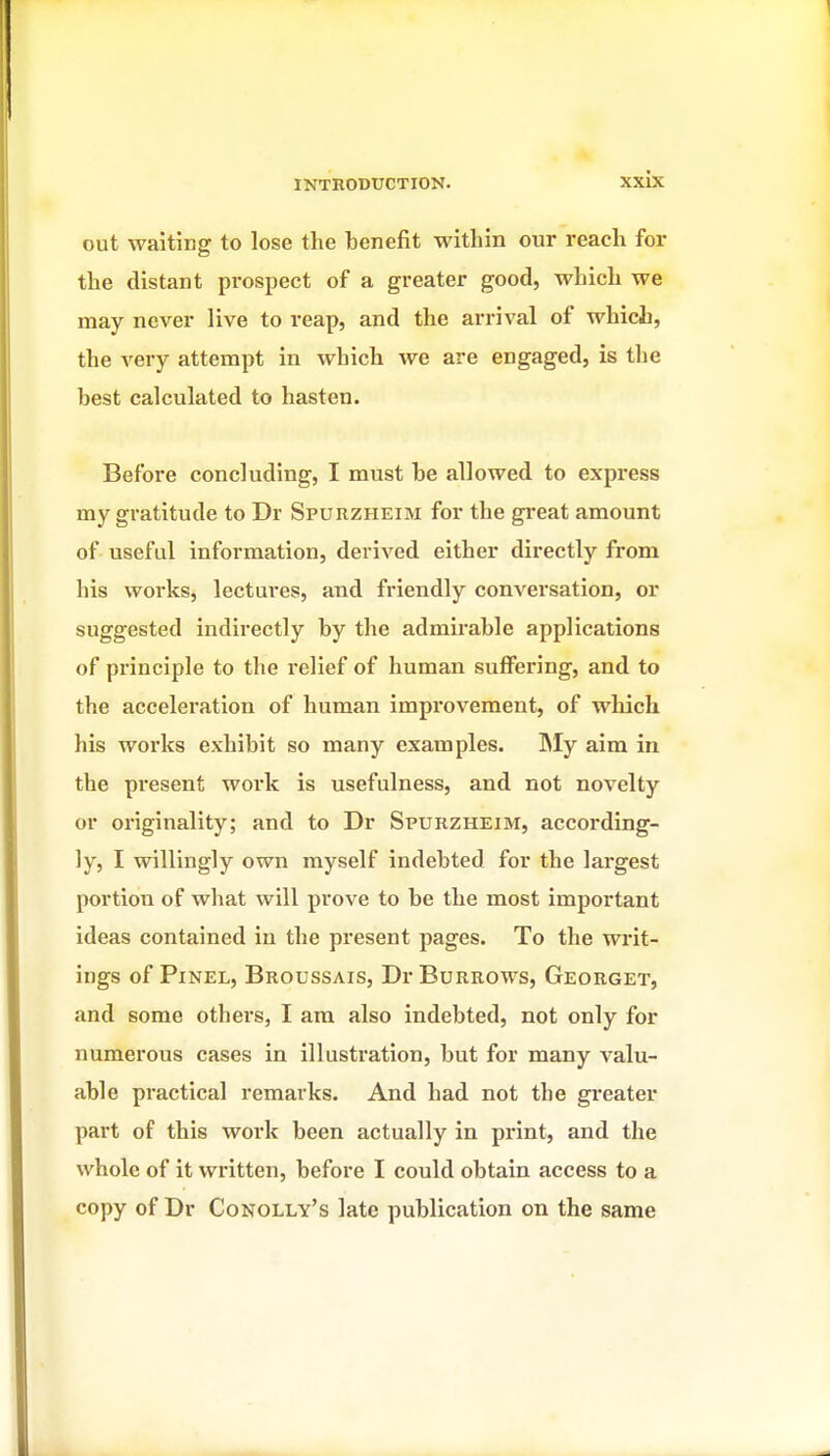 out waiting to lose the benefit within our reach for the distant prospect of a greater good, which we may never live to reap, and the arrival of which, the very attempt in which we are engaged, is the best calculated to hasten. Before concluding, I must be allowed to express my gratitude to Dr Spurzheim for the gi*eat amount of useful information, derived either directly from his works, lectures, and friendly conversation, or suggested indirectly by the admirable applications of principle to the relief of human suffering, and to the acceleration of human improvement, of wliich his works exhibit so many examples. IMy aim in the present work is usefulness, and not novelty or originality; and to Dr Spurzheim, according- ly, I willingly own myself indebted for the largest portion of what will prove to be the most important ideas contained in the present pages. To the writ- ings of PiNEL, Broussais, Dr Burrows, Georget, and some others, I am also indebted, not only for numerous cases in illustration, but for many valu- able practical remarks. And had not the greater part of this work been actually in print, and the whole of it written, before I could obtain access to a copy of Dr Conolly's late publication on the same