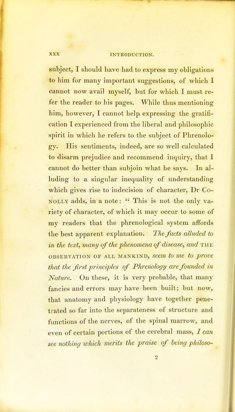 subject, I should have had to express my obligations to him for many important suggestions, of which I cannot now avail myself, but for which I must re- fer the reader to his pages. While thus mentioning him, however, I cannot help expressing the gi-atifi- cation I experienced from the liberal and philosophic spirit in which he refers to the subject of Phrenolo- gy. His sentiments, indeed, are so well calculated to disarm prejudice and recommend inquiry, that I cannot do better than subjoin what he says. In al- luding to a singular inequality of understanding which gives rise to indecision of character, Dr Co- NOLLY adds, in a note:  This is not the only va- riety of character, of which it may occur to some of my readers that the phrenological system affords the best apparent explanation. The facts alluded to in the text, many of the phenomena of disease, and the OBSERVATION OF ALL MANKIND, Seem to me to prove that the first principles of Phrenology are founded in Nature. On these, it is very probable, that many fancies and errors may have been built; but now, that anatomy and physiology have together pene- trated so far into the separateness of structure and functions of the nerves, of the spinal marrow, and even of certain portions of the cerebral mass, I caw see nothing which merits the praise of being philoso- 2