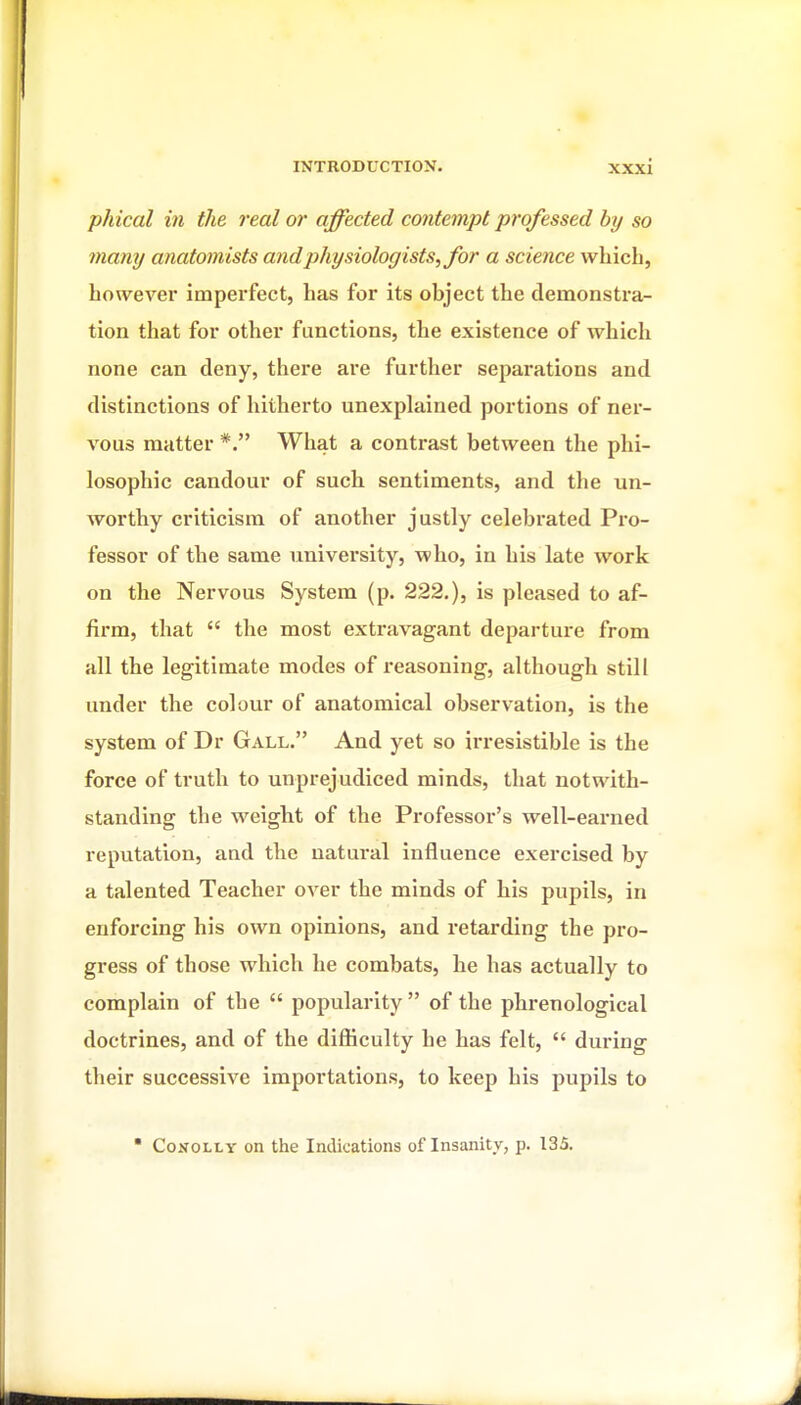 phical in the real or affected contempt professed by so many anatomists and physiologists, for a science which, however imperfect, has for its object the demonstra- tion that for other functions, the existence of which none can deny, there are further separations and distinctions of hitherto unexplained portions of ner- vous matter *. Wliat a contrast between the phi- losophic candour of such sentiments, and the un- worthy criticism of another justly celebrated Pro- fessor of the same university, who, in his late work on the Nervous System (p. 222.), is pleased to af- firm, that  the most extravagant departure from all the legitimate modes of reasoning, although still under the colour of anatomical observation, is the system of Dr Gall. And yet so irresistible is the force of truth to unprejudiced minds, that notwith- standing the weight of the Professor's well-earned reputation, and the natural influence exercised by a talented Teacher over the minds of his pupils, in enforcing his own opinions, and retarding the pro- gress of those which he combats, he has actually to complain of the  popularity  of the phrenological doctrines, and of the difficulty he has felt,  during their successive importations, to keep his pupils to  CoNOLLY on the Indications of Insanity, p. 135.