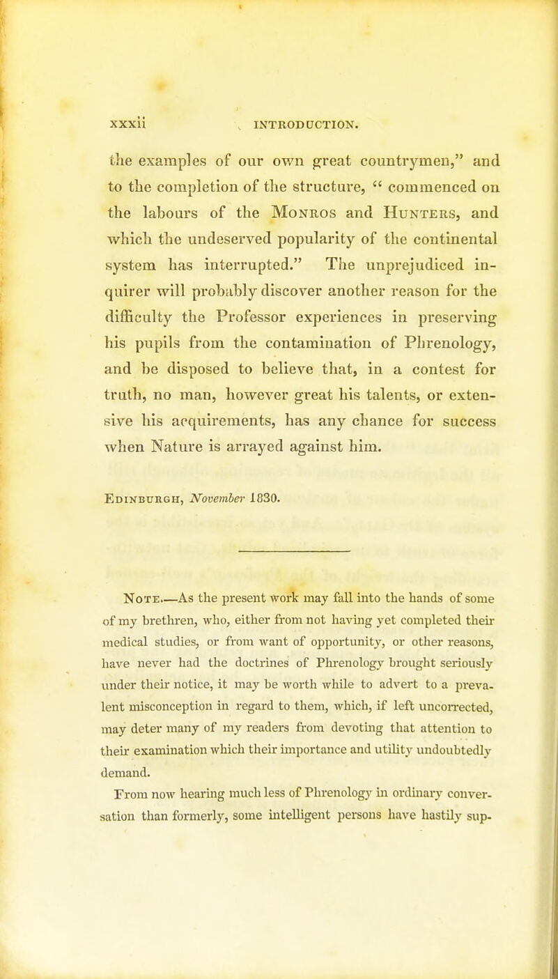 the examples of our own great countrymen, and to the comjjletion of the structure,  commenced on the labours of the Monros and Hunters, and which the undeserved popularity of the continental system has interrupted. The unprejudiced in- quirer will probably discover another reason for the difficulty the Professor experiences in preserving his pupils from the contamination of Phrenology, and be disposed to believe that, in a contest for truth, no man, however great his talents, or exten- sive his acquirements, has any chance for success when Nature is arrayed against him. Edinbuegh, November 1830. Note.—As the present work may fall into the hands of some of my brethren, who, either from not having yet completed their medical studies, or from want of opportunity, or other reasons, liave never had the doctrines of Plrrenology brought seriously under their notice, it may be worth whUe to advert to a preva- lent misconception in regard to them, which, if left uncoiTected, may deter many of my readers from devotmg that attention to their examination which their importance and utility undoubtedly demand. From now hearing much less of Phrenologj' in ordinary conver- sation than formerly, some intelligent persons have hastily sup-