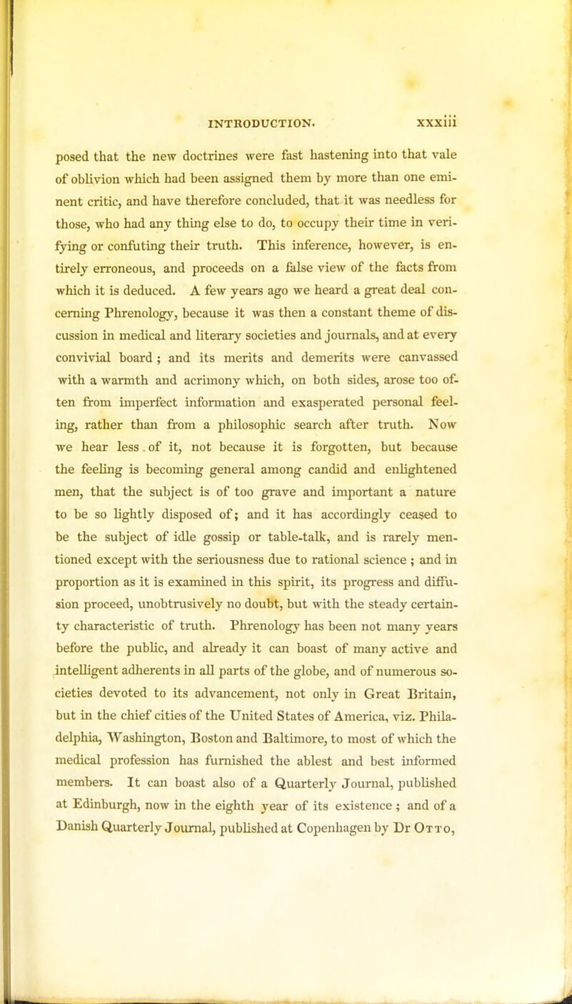 posed that the new doctrines were fast hastening into that vale of oblivion which had been assigned them by more than one emi- nent critic, and have therefore concluded, that it was needless for those, who had any thing else to do, to occupy their time in veri- fying or confuting their truth. This inference, however, is en- tirely erroneous, and proceeds on a false view of the facts from which it is deduced. A few years ago we heard a great deal con- cerning Phrenology, because it was then a constant theme of dis- cussion in medical and literary societies and journals, and at every convivial board; and its merits and demerits were canvassed with a warmth and acrimony which, on both sides, arose too of- ten from imperfect information and exasperated personal feel- ing, rather than from a philosophic search after truth. Now we hear less . of it, not because it is forgotten, but because the feeling is becoming general among candid and enlightened men, that the subject is of too grave and important a nature to be so lightly disposed of; and it has accordingly ceased to be the subject of idle gossip or table-talk, and is rarely men- tioned except with the seriousness due to rational science ; and in proportion as it is examined in this spirit, its progress and diffu- sion proceed, unobtrusively no doubt, but with the steady certain- ty characteristic of truth. Phrenology has been not many years before the public, and already it can boast of many active and intelligent adherents in all parts of the globe, and of numerous so- cieties devoted to its advancement, not only in Great Britain, but in the chief cities of the United States of America, viz. Phila- delphia, Washington, Boston and Baltimore, to most of which the medical profession has furnished the ablest and best informed members. It can boast also of a Quarterly Journal, published at Edinburgh, now in the eighth year of its existence; and of a Danish Quarterly Joumal, published at Copenhagen by Dr Otto,