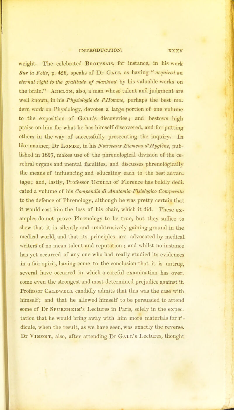 weight. The celebrated Broussais, for instance, in his work Sur la Folie, p. 426, speaks of Dr Galt. as having  acquired an eternal right to the gratitude of manlcind by his valuable works on the brain. Adelon, also, a man whose talent and judgment are well known, in his Physiologie de VHomme, perhaps the best mo- dem work on Physiology', devotes a large portion of one volume to the exposition of Gall's discoveries; and bestows high praise on him for what he has himself discovered, and for putting others in the way of successfully prosecuting the inquiry. In like manner, Dr Londe, in his Nouveaux Elemens d'Hygiene, pub- lished in 1827, makes use of the phrenological division of the ce- rebral organs and mental faculties, and discusses phrenologicaUy the means of influencing and educating each to the best advan- tage; and, lastly, Professor Ucelli of Florence has boldly dedi- cated a volume of his Compendia di Anatomia-Fisiologico Comparata to the defence of Phrenology, although he was pretty certain that it would cost him the loss of his chair, which it did. These ex- amples do not prove Phrenology to be tme, but they suffice to shew that it is silently and unobtrusively gaining ground in the medical world, and that its principles are advocated by medical writers' of no mean talent and reputation ; and whilst no instance has yet occurred of any one who had really studied its evidences in a fair spirit, having come to the conclusion that it is untrue, several have occurred in which a careful examination has over- come even the strongest and most determined prejudice against it. Professor Caldwell candidly admits that this was the case with himself; and that he allowed himself to be persuaded to attend some of Dr Spurzheim's Lectures in Paris, solely in the expec- tation that he would bring away with him more materials for r- dicule, when the result, as we have seen, was exactly the reverse. Dr ViMONT, also, after attending Dr Gall's Lectures, thought