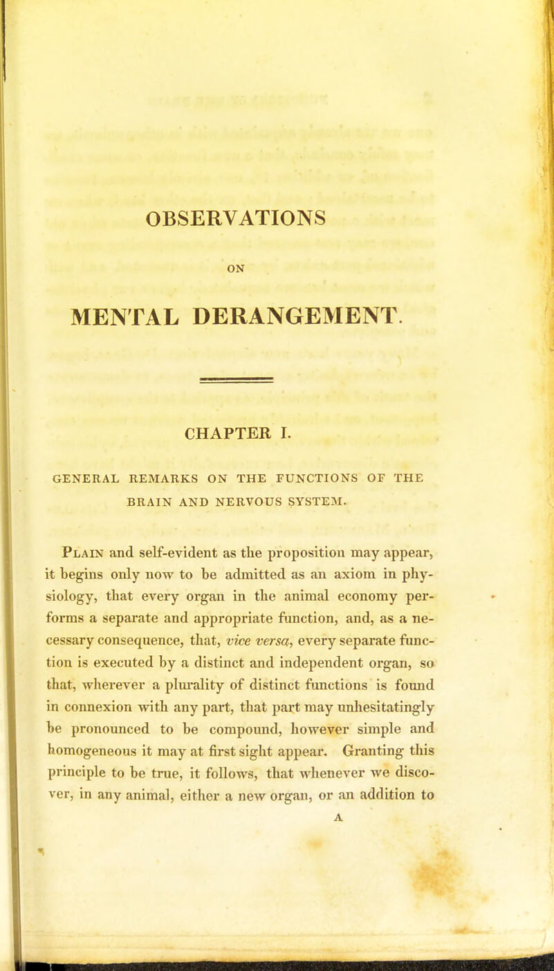 OBSERVATIONS ON MENTAL DERANGEMENT. CHAPTER I. GENERAL REMARKS ON THE FUNCTIONS OF THE BRAIN AND NERVOUS SYSTEM. Plain and self-evident as the proposition may appear, it begins only now to be admitted as an axiom in phy- siology, that every organ in the animal economy per- forms a separate and appropriate function, and, as a ne- cessary consequence, that, vice versa, every separate func- tion is executed by a distinct and independent organ, so that, wherever a plm'ality of distinct functions is found in connexion with any part, that part may unliesitatingly be pronounced to be compound, however simple and homogeneous it may at first sight appear. Granting tliis principle to be true, it follows, that whenever we disco- ver, in any animal, either a new organ, or an addition to A