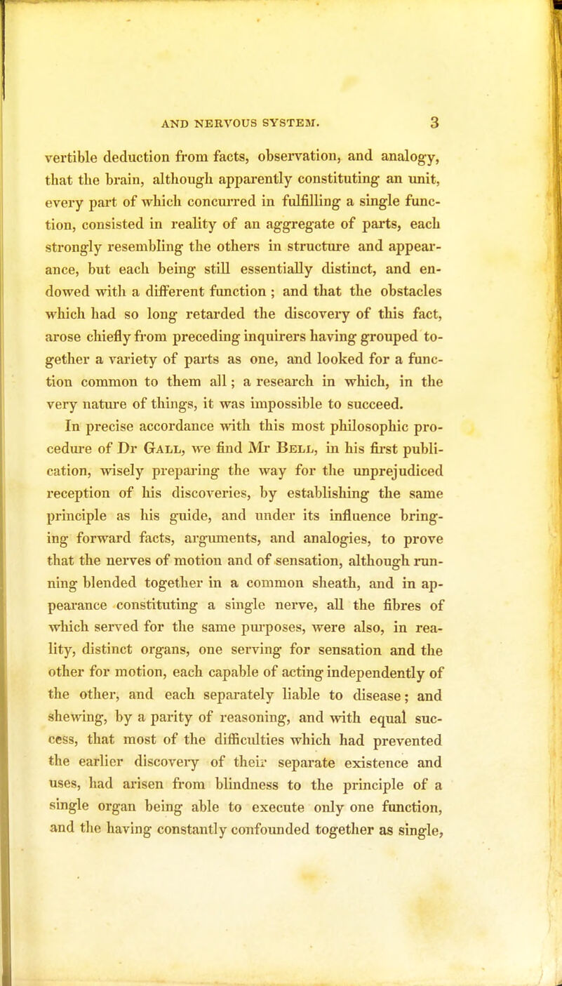 vertible deduction from facts, observation, and analogy, that the brain, although apparently constituting an unit, every part of which concuiTed in fulfilling a single func- tion, consisted in reality of an aggregate of parts, each strongly resembling the others in structure and appear- ance, but each being stiU essentially distinct, and en- dowed with a different function ; and that the obstacles which had so long retarded the discoveiy of this fact, arose chiefly fi'om preceding inquirers having grouped to- gether a variety of parts as one, and looked for a func- tion common to them all; a research in which, in the very nature of things, it was impossible to succeed. In precise accordance with this most philosophic pro- cedure of Dr Gall, we find Mr Bell, in his fii-st publi- cation, wisely preparing the way for the unprejudiced reception of his discoveries, by establishing the same principle as his guide, and under its influence bring- ing forward facts, argimients, and analogies, to prove that the nei'ves of motion and of sensation, although run- ning blended together in a common sheath, and in ap- peai'ance constituting a single nerve, aU the fibres of wliich sei-ved for the same pm-poses, were also, in rea- lity, distinct organs, one serving for sensation and the other for motion, each capable of acting independently of the other, and each separately liable to disease; and shewing, by a parity of reasoning, and with equal suc- cess, that most of the difijcidties which had prevented the earlier discoveiy of their separate existence and uses, had arisen from blindness to the principle of a single organ being able to execute only one function, and the having constantly confounded together as single,