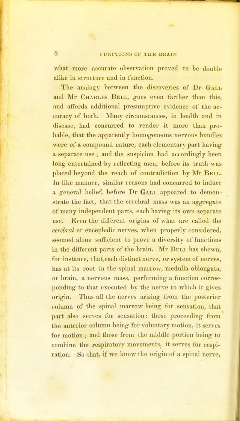 what more accurate observation proved to be double alike in structure and in function. The analogy between the discoveries of Dr Gall and JVIr Charles Bell, goes even farther than this, and aiFords additional presumptive evidence of the ac- cm-acy of both. Many circumstances, in health and in disease, had concurred to render it more than pro- bable, that the apparently homogeneous nervous bundles were of a compound nature, each elementary part having a separate use ; and the suspicion had accordingly been long entertained by reflecting men, before its trath was placed beyond the reach of contradiction by Mi* Bell. In like manner, similar reasons had concurred to induce a general belief, before Dr Gall appeared to demon- strate the fact, that the cerebral mass was an aggregate of many independent parts, each having its own separate use. Even the diflPerent origins of what are called the cerebral or encephalic nerves, when properly considered, seemed alone sufficient to prove a diversity of functions in the diflFerent parts of the brain. IVIr Bell has shewn, for instance, that,each distinct nerve, or system of nerves, has at its root in the spinal marrow, medulla oblongata, or brain, a nervous mass, performing a fimction corres- ponding to that executed by the nerve to which it gives oi'igin. Thus all the nerves ai'ising from the posterior column of the spinal marrow being for sensation, that part also serves for sensation: those proceeding from the anterior column being for voluntary motion, it serves for motion; and those fi'om the middle portion being to combine the respiratory movements, it serves for respi- ration. So that, if we know the origin of a spinal nerve,