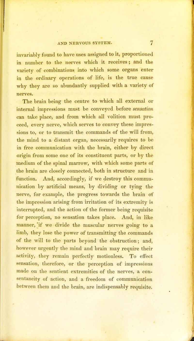 invariably found to have uses assigned to it, proportioned in number to the nerves which it receives; and the vai-iety of combinations into which some organs enter in the ordinaiy operations of life, is the true cause why they are so abundantly supplied with a variety of nerves. The brain being the centre to which all external or internal impressions must be conveyed before sensation can take place, and from which aU volition must pro- ceed, every nerve, which serves to convey these impres- sions to, or to transmit the commands of the wiU from, the mind to a distant organ, necessarily requires to be in free communication with the brain, either by direct origin from some one of its constituent parts, or by the medium of the spinal marrow, with wliich some parts of the brain are closely connected, both in structure and in function. And, accordingly, if we desti-oy this commu- nication by artificial means, by dividing or tying the nei-ve, for example, the progress towards the brain of the impression arising from irritation of its extremity is interrupted, and the action of the former being requisite for perception, no sensation takes place. And, in like manner, [if we divide the musculai- nerves going to a limb, they lose the power of transmitting the commands of the will to the parts beyond the obstruction; and, however urgently the mind and brain may require their activity, they remain perfectly motionless. To effect sensation, therefore, or the perception of impressions made ou the sentient extremities of the nei-ves, a con- sentaneity of action, and a freedom of communication between tliem and the brain, are indispensably requisite.