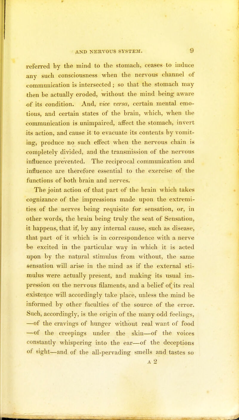 referred by the mind to the stomach, ceases to induce any such consciousness when the nervous channel of communication is intersected; so that the stomach may then be actually eroded, without the mind being aware of its condition. And, vice versa, certain mental emo- tions, and certain states of the brain, which, when the communication is unimpaired, affect the stomach, invert its action, and cause it to evacuate its contents by vomit- ing, produce no such effect when the nervous chain is completely divided, and the transmission of the nervous influence prevented. The reciprocal communication and influence are therefore essential to the exercise of the functions of both brain and nerves. The joint action of that part of the brain which takes cognizance of the impressions made upon the extremi- ties of the nerves being requisite for sensation, or, in other words, the braiu being truly the seat of Sensation, it happens, that if, by any internal cause, such as disease, that part of it which is in correspondence with a nerve be excited in the particidar way in which it is acted upon by the natural stimidus from mthout, the same sensation will ai'ise in the mind as if the external sti- mulus were actually present, and making its usual im- pression on the nervous filaments, and a belief of its i-eal existence will accordingly take place, unless the mind be infonned by other faculties of the soiu-ce of the error. Such, accordingly, is the origin of the many odd feelings, —of the cravings of hunger without real want of food —of the creepings under the skin—of the voices constantly whispering into the ear—of the deceptions of sight—and of the all-pervading smells and tastes so A 2