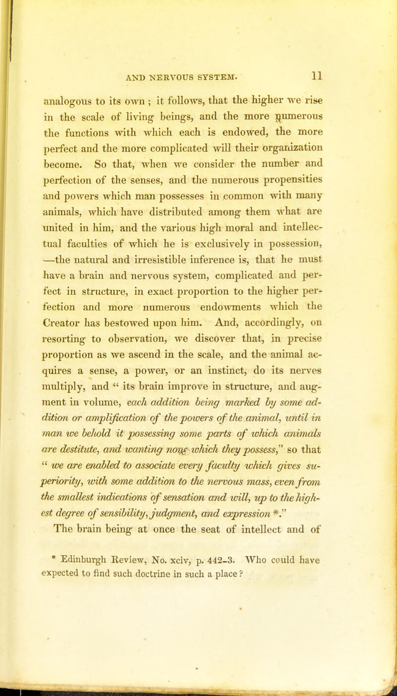 analogous to its own ; it follows, that the higher we rise in the scale of living beings, and the more ijmnerous the functions with which each is endowed, the more perfect and the more complicated will their organization become. So that, when we consider the niunber and perfection of the senses, and the numerous propensities and powers which man possesses in common with many animals, which have distributed among them what are united in him, and the various high moral and intellec- tual faculties of which he is exclusively in possession, —the natm-al and irresistible inference is, that he must have a brain and nervous system, complicated and per- fect in structiu-e, in exact projjortion to the higher per- fection and more numerous endoAvments which the Creator has bestowed upon him. And, accordingly, on resorting to observation, we discover that, in precise proportion as we ascend in the scale, and the animal ac- quires a sense, a power, or an instinct, do its nerves multiply, and  its brain improve in structure, and aug- ment in volume, each addition being marked by some ad- dition or amplification of the powers of the animal, tintil in man we behold it 2x>ssessing some parts of which animals are destitute, and wanting noy^ lohich they possess, so that  toe are enabled to associate evei-y faculty xchich gives su- periority, with some addition to Uie nervous mass, even from the smallest indications of sensation and tvill, up to the high- est degree of sensibility, judgment, and expression *. The brain being at once the seat of intellect and of • Edinbui-gh Review, No. xciv, p. 442-3. Who could have expected to find such doctrine in such a place ?