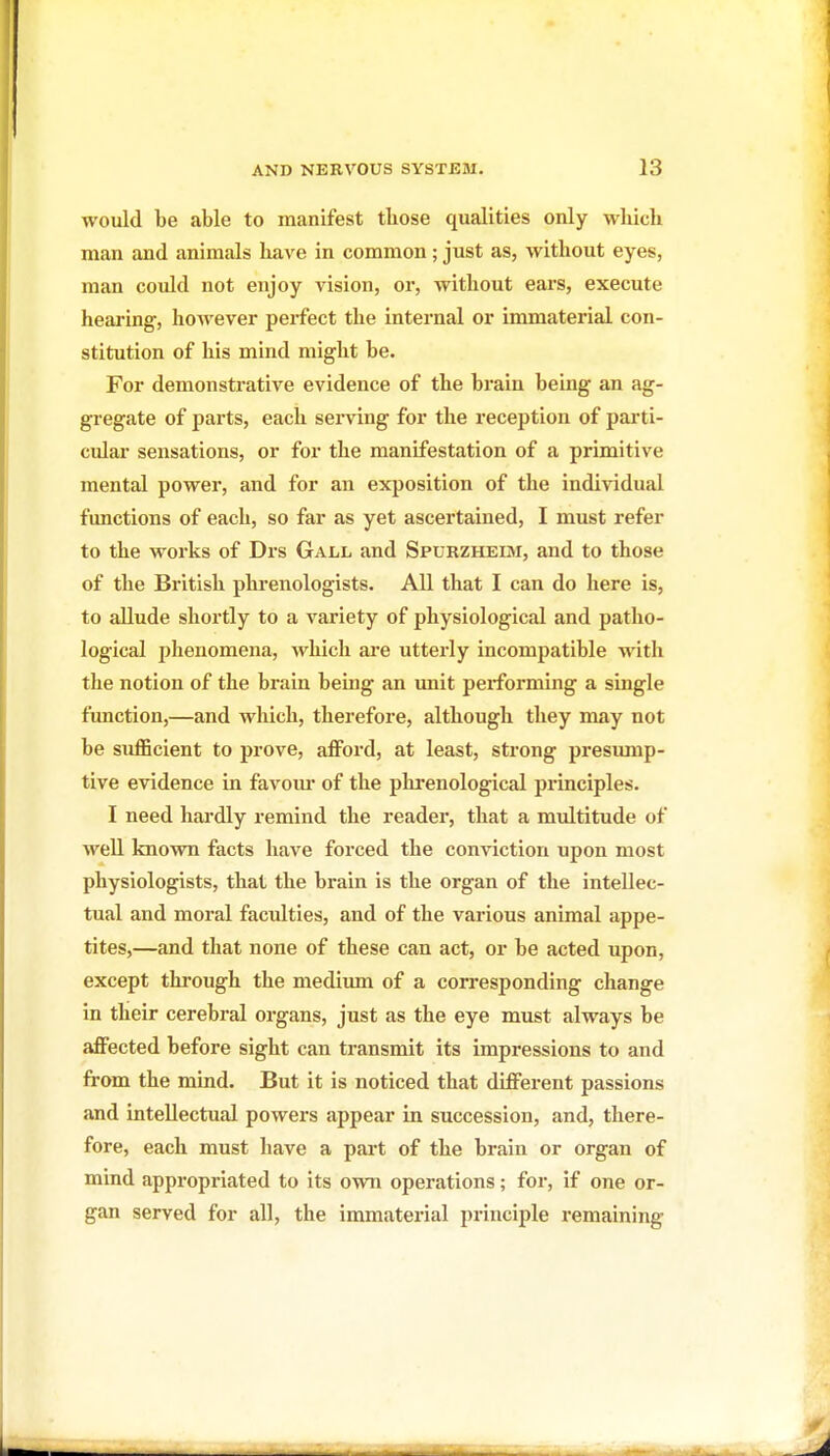 would be .able to manifest those qualities only which man and animals have in common; just as, without eyes, man could not enjoy vision, or, without ears, execute hearing, however perfect the internal or immaterial con- stitution of his mind might be. For demonstrative evidence of the brain being an ag- gregate of parts, each serving for the reception of parti- cular sensations, or for the manifestation of a primitive mental power, and for an exposition of the individual functions of each, so far as yet ascertained, I must refer to the works of Drs Gall and Spurzheisi, and to those of the British phrenologists. All that I can do here is, to allude shortly to a variety of physiological and patho- logical phenomena, which are utterly incompatible with the notion of the brain being an unit performing a single function,—and which, therefore, although they may not be suflBcient to prove, afford, at least, strong presump- tive evidence in favom* of the phrenological principles. I need hardly remind the reader, that a multitude of well known facts have forced the conviction upon most physiologists, that the brain is the organ of the intellec- tual and moral faculties, and of the various animal appe- tites,—and that none of these can act, or be acted upon, except through the medium of a corresponding change in their cerebral organs, just as the eye must always be affected before sight can transmit its impressions to and from the mind. But it is noticed that different passions and intellectual powers appear in succession, and, there- fore, each must have a part of the brain or organ of mind appropriated to its own operations; for, if one or- gan served for all, the immaterial principle remaining