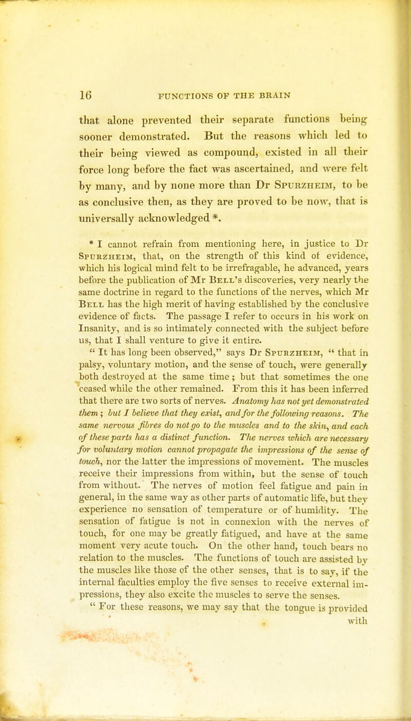 that alone prevented tlieu- separate functions being sooner demonstrated. But the reasons which led to their being viewed as compound, existed in all their force long before the fact was ascertained, and were felt by many, and by none more than Dr Spurzheim, to be as conclusive then, as they are proved to be now, that is universally acknowledged *. * I cannot refrain from mentioning here, in justice to Dr Spurzheim, that, on the strength of this kind of evidence, which his logical mind felt to be irrefragable, he advanced, years before the publication of Mr Bell's discoveries, very nearly the same doctrine in regard to the functions of the nerves, which Mr Bell has the high merit of having established by the conclusive evidence of facts. The passage I refer to occurs in his work on Insanity, and is so intimately connected with the subject before us, that I shall venture to give it entire.  It has long been observed, says Dr Spuiizheim,  that in palsy, voluntary motion, and the sense of touch, were generally both destroyed at the same time; but that sometimes the one 'ceased while the other remained. From this it has been inferred that tliere are two sorts of nerves. Anatomy has not yet demonstrated them ; but I believe that they exist, and for the following reasons. The same nervous fibres do not go to the muscles and to the skin, and each of th^se parts has a distinct function. The nerves which are necessary for voluntary motion cannot propagate the impressions of the sense of touch, nor the latter the impressions of movement. The muscles receive their impressions from within, but the sense of touch from without. The nerves of motion feel fatigue and pain in general, in the same way as other parts of automatic life, but they experience no sensation of temperature or of humidity. The sensation of fatigue is not in connexion with the nerves of touch, for one may be greatly fatigued, and have at the same moment very acute touch. On the other hand, touch bears no relation to the muscles. The functions of touch are assisted bv the muscles like those of the other senses, that is to say, if the internal faculties employ the five senses to receive external im- pressions, they also excite the muscles to serve the senses.  For these reasons, we may say that the tongue is provided with